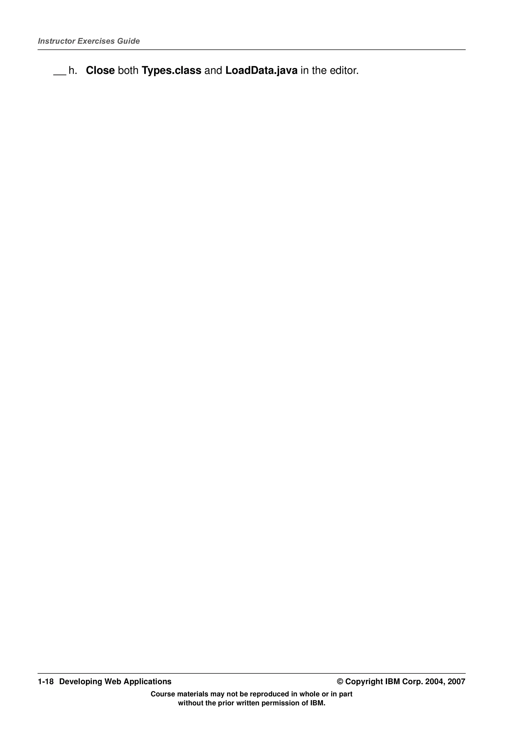 Instructor Exercises Guide


    __ h. Close both Types.class and LoadData.java in the editor.




1-18 Developing Web Applications                                                  © Copyright IBM Corp. 2004, 2007
                             Course materials may not be reproduced in whole or in part
                                    without the prior written permission of IBM.
 
