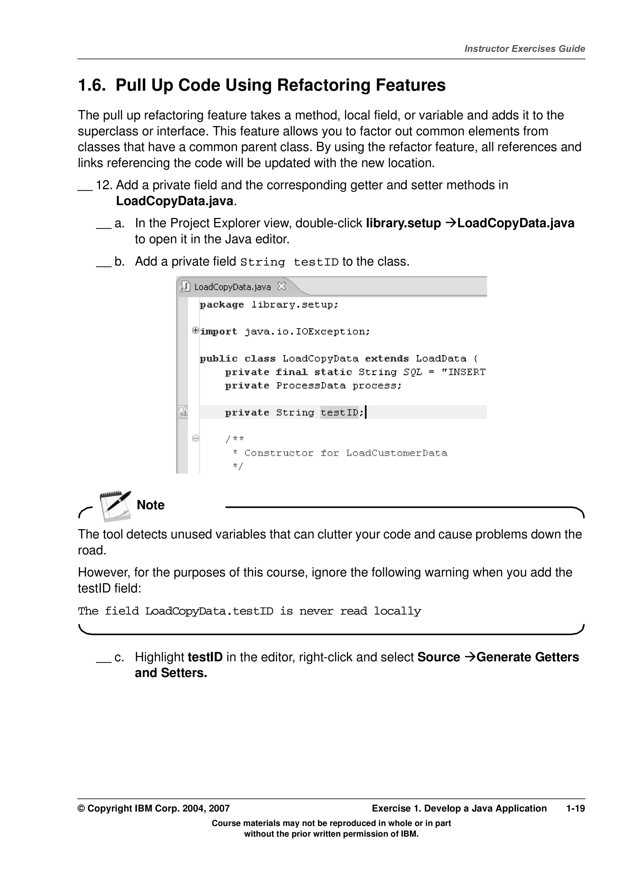 V4.1
                                                                                                    Instructor Exercises Guide



EXempty   1.6. Pull Up Code Using Refactoring Features
          The pull up refactoring feature takes a method, local field, or variable and adds it to the
          superclass or interface. This feature allows you to factor out common elements from
          classes that have a common parent class. By using the refactor feature, all references and
          links referencing the code will be updated with the new location.
          __ 12. Add a private field and the corresponding getter and setter methods in
                 LoadCopyData.java.
              __ a. In the Project Explorer view, double-click library.setup                       LoadCopyData.java
                    to open it in the Java editor.
              __ b. Add a private field String testID to the class.




                      Note

          The tool detects unused variables that can clutter your code and cause problems down the
          road.
          However, for the purposes of this course, ignore the following warning when you add the
          testID field:
          The field LoadCopyData.testID is never read locally


              __ c. Highlight testID in the editor, right-click and select Source                     Generate Getters
                    and Setters.




          © Copyright IBM Corp. 2004, 2007                                  Exercise 1. Develop a Java Application       1-19
                                      Course materials may not be reproduced in whole or in part
                                             without the prior written permission of IBM.
 