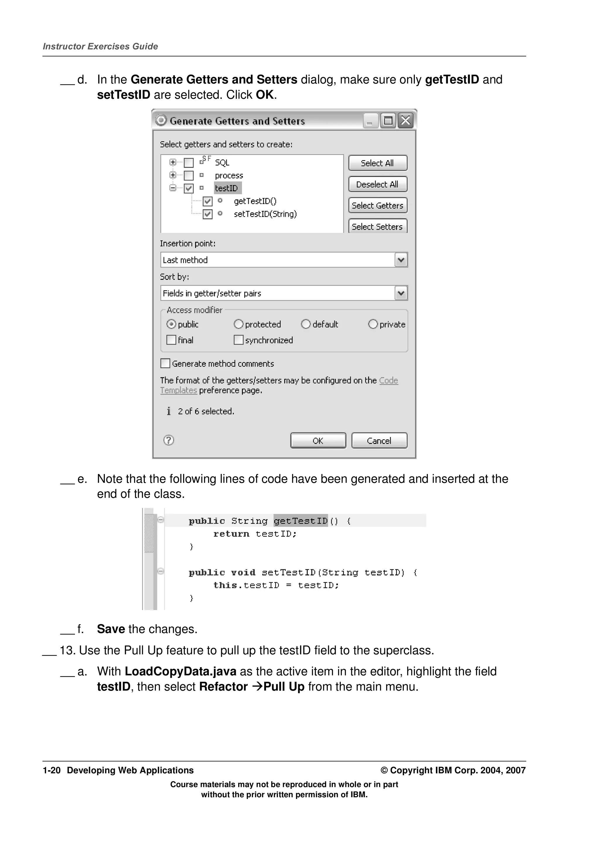 Instructor Exercises Guide


    __ d. In the Generate Getters and Setters dialog, make sure only getTestID and
          setTestID are selected. Click OK.




    __ e. Note that the following lines of code have been generated and inserted at the
          end of the class.




    __ f.   Save the changes.
__ 13. Use the Pull Up feature to pull up the testID field to the superclass.
    __ a. With LoadCopyData.java as the active item in the editor, highlight the field
          testID, then select Refactor Pull Up from the main menu.




1-20 Developing Web Applications                                                  © Copyright IBM Corp. 2004, 2007
                             Course materials may not be reproduced in whole or in part
                                    without the prior written permission of IBM.
 