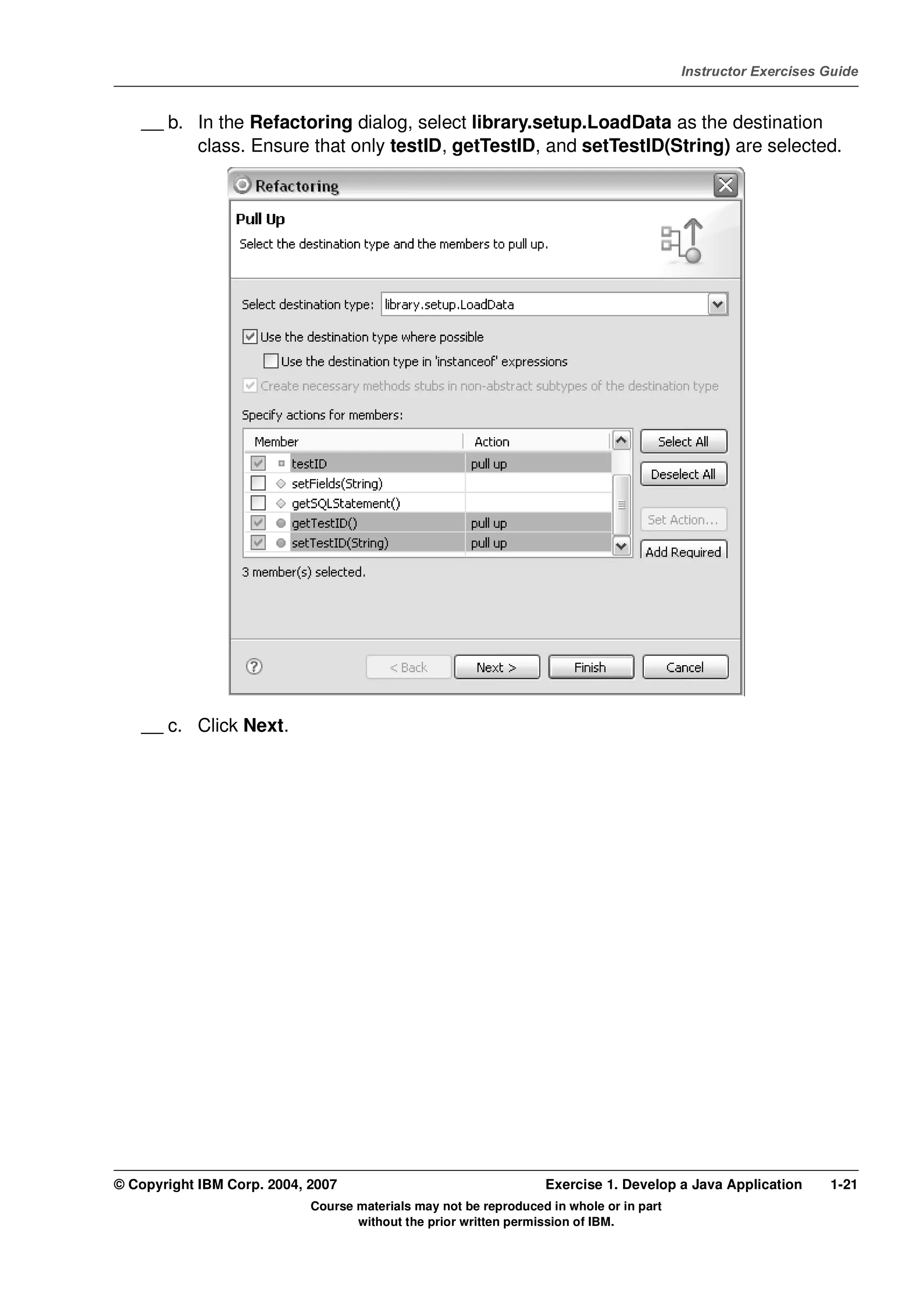 V4.1
                                                                                                   Instructor Exercises Guide



EXempty       __ b. In the Refactoring dialog, select library.setup.LoadData as the destination
                    class. Ensure that only testID, getTestID, and setTestID(String) are selected.




              __ c. Click Next.




          © Copyright IBM Corp. 2004, 2007                                  Exercise 1. Develop a Java Application      1-21
                                      Course materials may not be reproduced in whole or in part
                                             without the prior written permission of IBM.
 