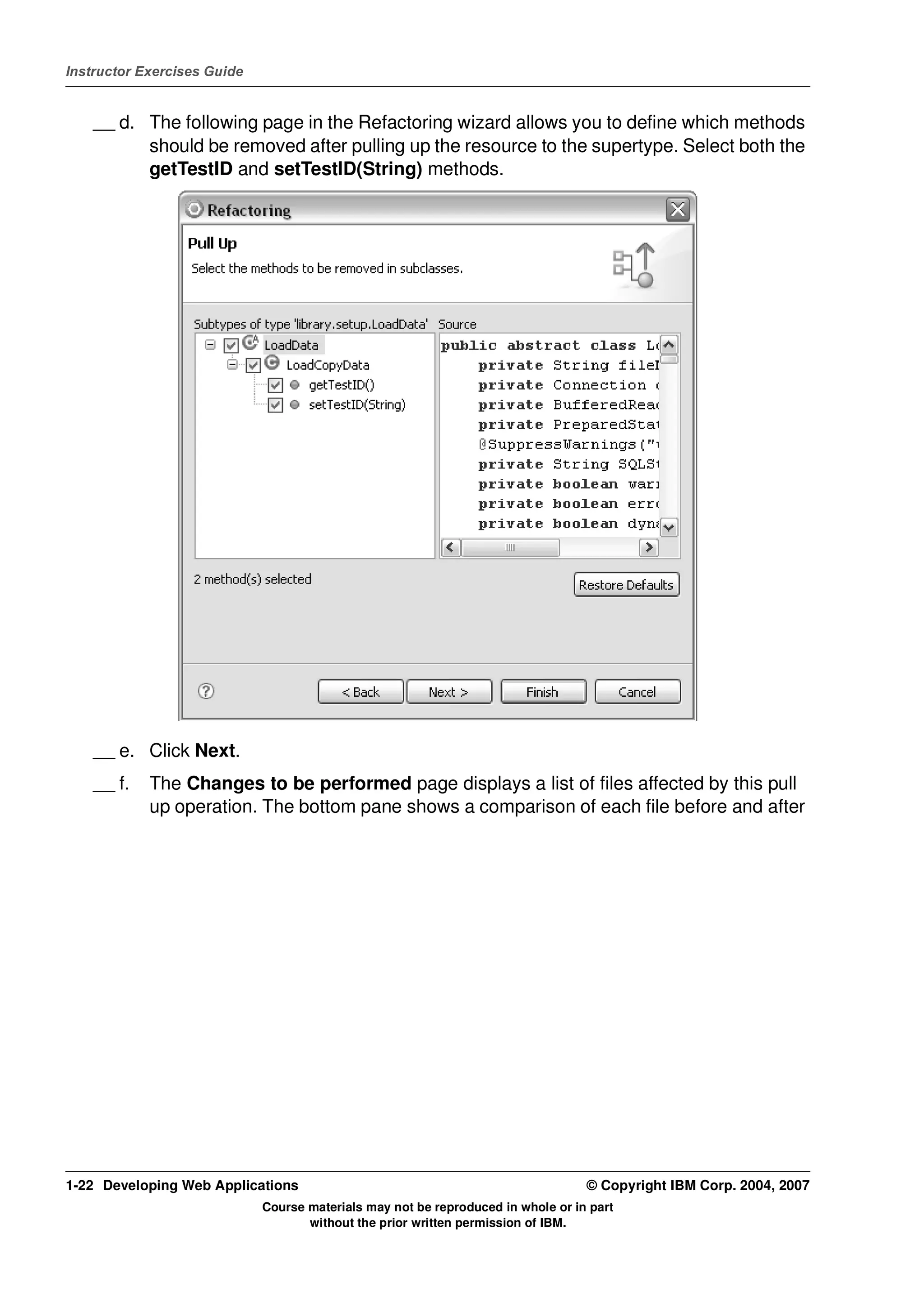 Instructor Exercises Guide


    __ d. The following page in the Refactoring wizard allows you to define which methods
          should be removed after pulling up the resource to the supertype. Select both the
          getTestID and setTestID(String) methods.




    __ e. Click Next.
    __ f.   The Changes to be performed page displays a list of files affected by this pull
            up operation. The bottom pane shows a comparison of each file before and after




1-22 Developing Web Applications                                                  © Copyright IBM Corp. 2004, 2007
                             Course materials may not be reproduced in whole or in part
                                    without the prior written permission of IBM.
 
