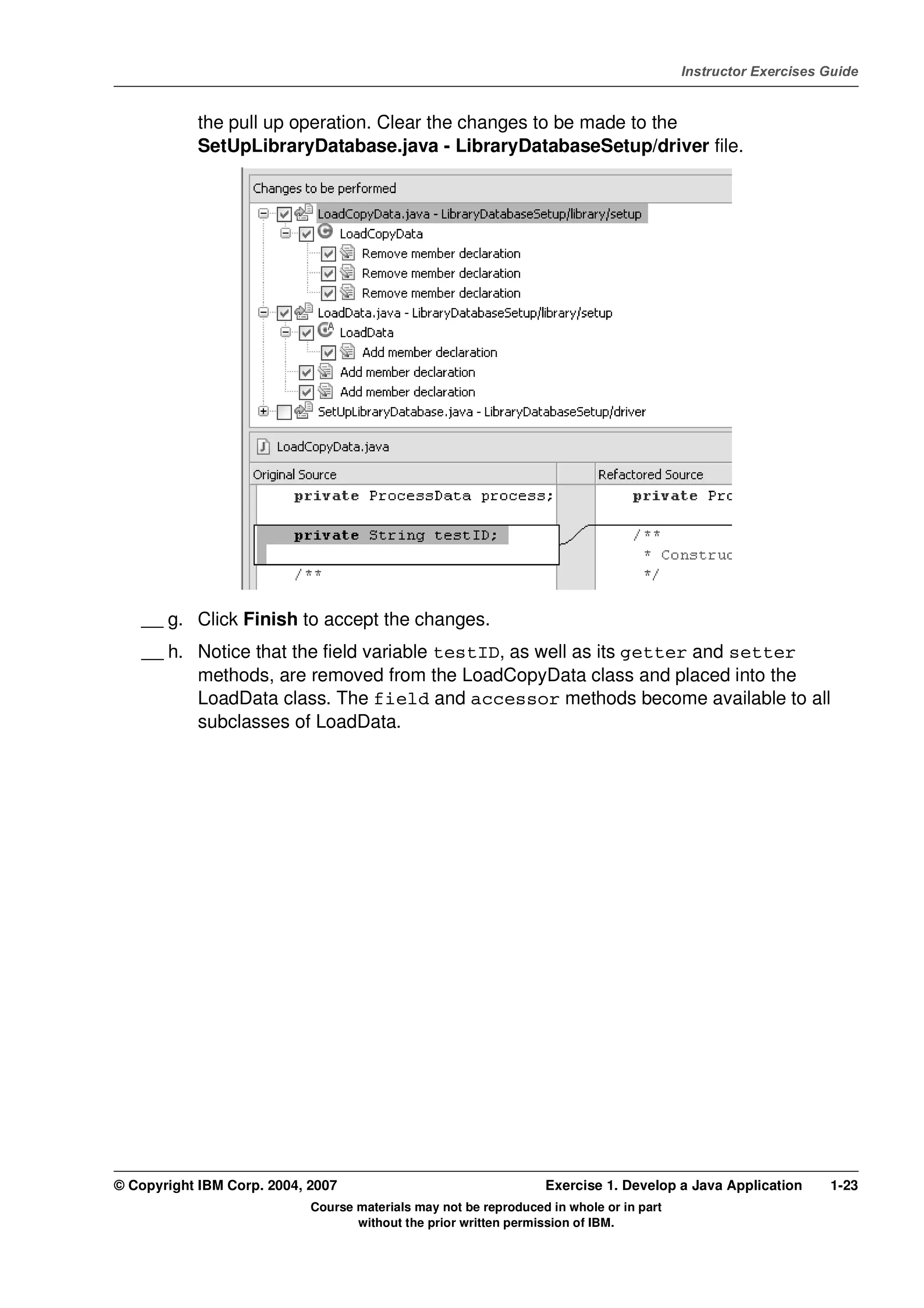 V4.1
                                                                                                   Instructor Exercises Guide



EXempty               the pull up operation. Clear the changes to be made to the
                      SetUpLibraryDatabase.java - LibraryDatabaseSetup/driver file.




              __ g. Click Finish to accept the changes.
              __ h. Notice that the field variable testID, as well as its getter and setter
                    methods, are removed from the LoadCopyData class and placed into the
                    LoadData class. The field and accessor methods become available to all
                    subclasses of LoadData.




          © Copyright IBM Corp. 2004, 2007                                  Exercise 1. Develop a Java Application      1-23
                                      Course materials may not be reproduced in whole or in part
                                             without the prior written permission of IBM.
 