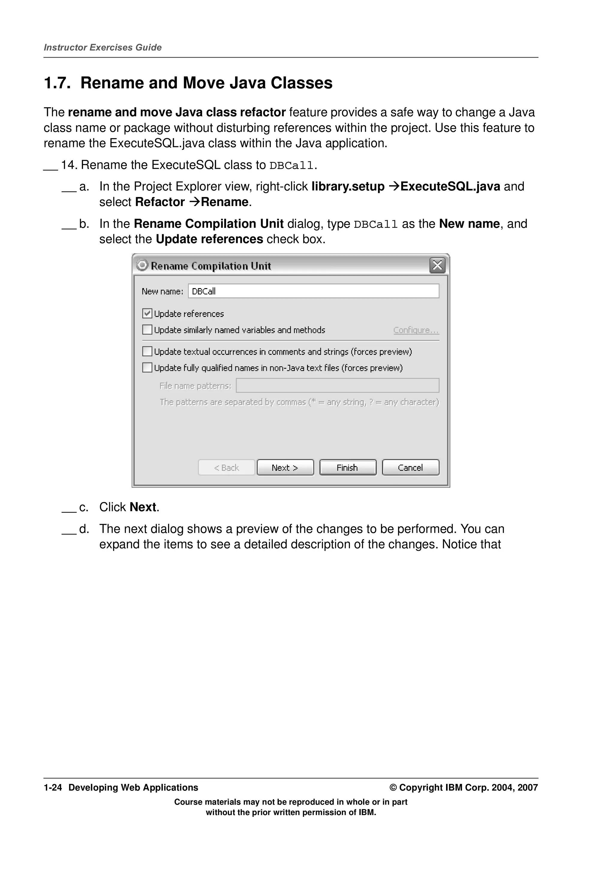 Instructor Exercises Guide



1.7. Rename and Move Java Classes
The rename and move Java class refactor feature provides a safe way to change a Java
class name or package without disturbing references within the project. Use this feature to
rename the ExecuteSQL.java class within the Java application.
__ 14. Rename the ExecuteSQL class to DBCall.
    __ a. In the Project Explorer view, right-click library.setup                    ExecuteSQL.java and
          select Refactor Rename.
    __ b. In the Rename Compilation Unit dialog, type DBCall as the New name, and
          select the Update references check box.




    __ c. Click Next.
    __ d. The next dialog shows a preview of the changes to be performed. You can
          expand the items to see a detailed description of the changes. Notice that




1-24 Developing Web Applications                                                  © Copyright IBM Corp. 2004, 2007
                             Course materials may not be reproduced in whole or in part
                                    without the prior written permission of IBM.
 