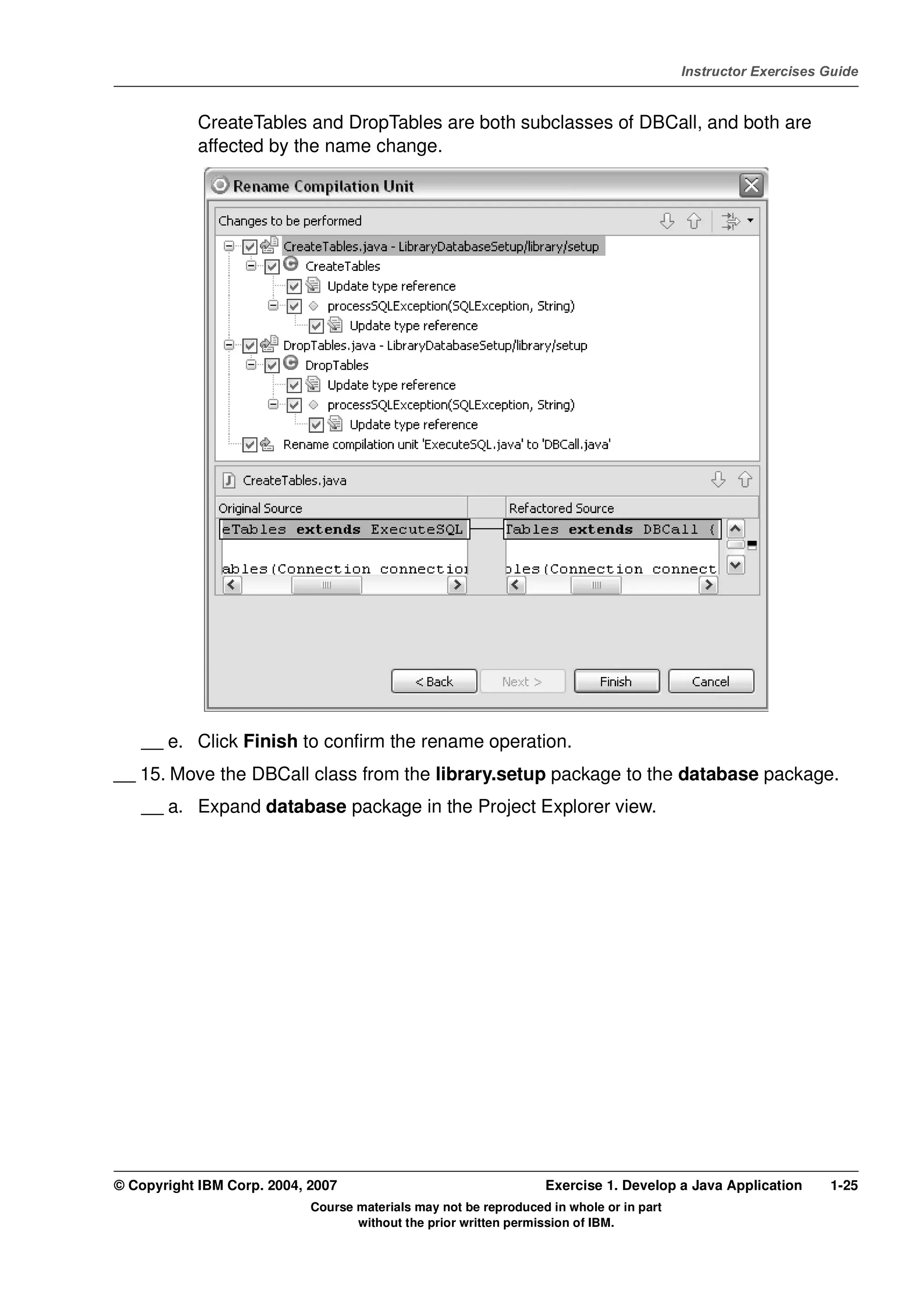 V4.1
                                                                                                   Instructor Exercises Guide



EXempty               CreateTables and DropTables are both subclasses of DBCall, and both are
                      affected by the name change.




              __ e. Click Finish to confirm the rename operation.
          __ 15. Move the DBCall class from the library.setup package to the database package.
              __ a. Expand database package in the Project Explorer view.




          © Copyright IBM Corp. 2004, 2007                                  Exercise 1. Develop a Java Application      1-25
                                      Course materials may not be reproduced in whole or in part
                                             without the prior written permission of IBM.
 