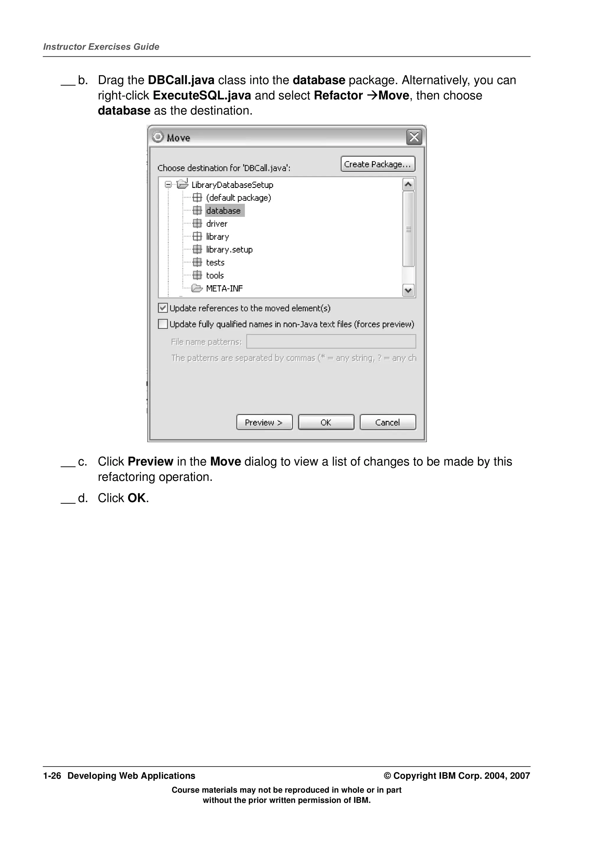 Instructor Exercises Guide


    __ b. Drag the DBCall.java class into the database package. Alternatively, you can
          right-click ExecuteSQL.java and select Refactor Move, then choose
          database as the destination.




    __ c. Click Preview in the Move dialog to view a list of changes to be made by this
          refactoring operation.
    __ d. Click OK.




1-26 Developing Web Applications                                                  © Copyright IBM Corp. 2004, 2007
                             Course materials may not be reproduced in whole or in part
                                    without the prior written permission of IBM.
 