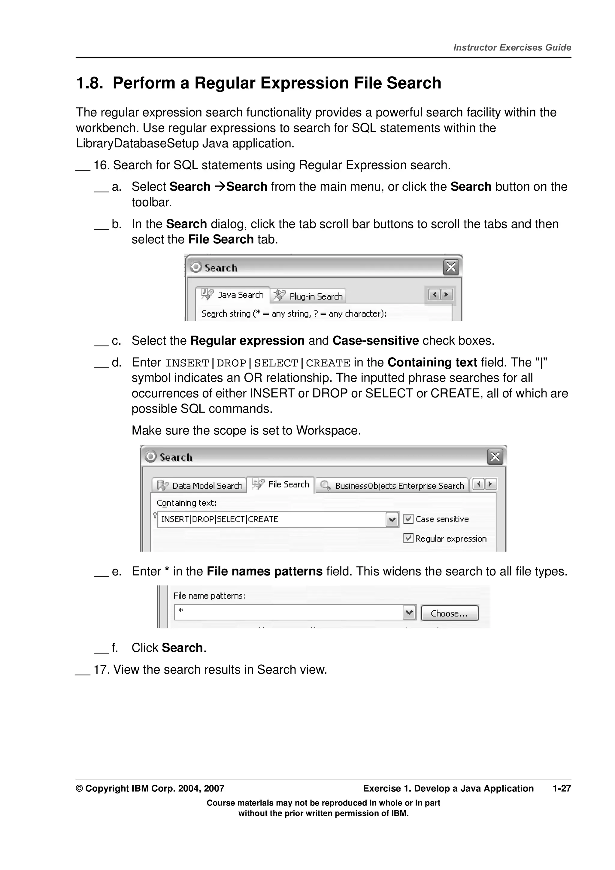 V4.1
                                                                                                   Instructor Exercises Guide



EXempty   1.8. Perform a Regular Expression File Search
          The regular expression search functionality provides a powerful search facility within the
          workbench. Use regular expressions to search for SQL statements within the
          LibraryDatabaseSetup Java application.
          __ 16. Search for SQL statements using Regular Expression search.
              __ a. Select Search            Search from the main menu, or click the Search button on the
                    toolbar.
              __ b. In the Search dialog, click the tab scroll bar buttons to scroll the tabs and then
                    select the File Search tab.




              __ c. Select the Regular expression and Case-sensitive check boxes.
              __ d. Enter INSERT|DROP|SELECT|CREATE in the Containing text field. The "|"
                    symbol indicates an OR relationship. The inputted phrase searches for all
                    occurrences of either INSERT or DROP or SELECT or CREATE, all of which are
                    possible SQL commands.
                      Make sure the scope is set to Workspace.




              __ e. Enter * in the File names patterns field. This widens the search to all file types.




              __ f.   Click Search.
          __ 17. View the search results in Search view.




          © Copyright IBM Corp. 2004, 2007                                  Exercise 1. Develop a Java Application      1-27
                                      Course materials may not be reproduced in whole or in part
                                             without the prior written permission of IBM.
 