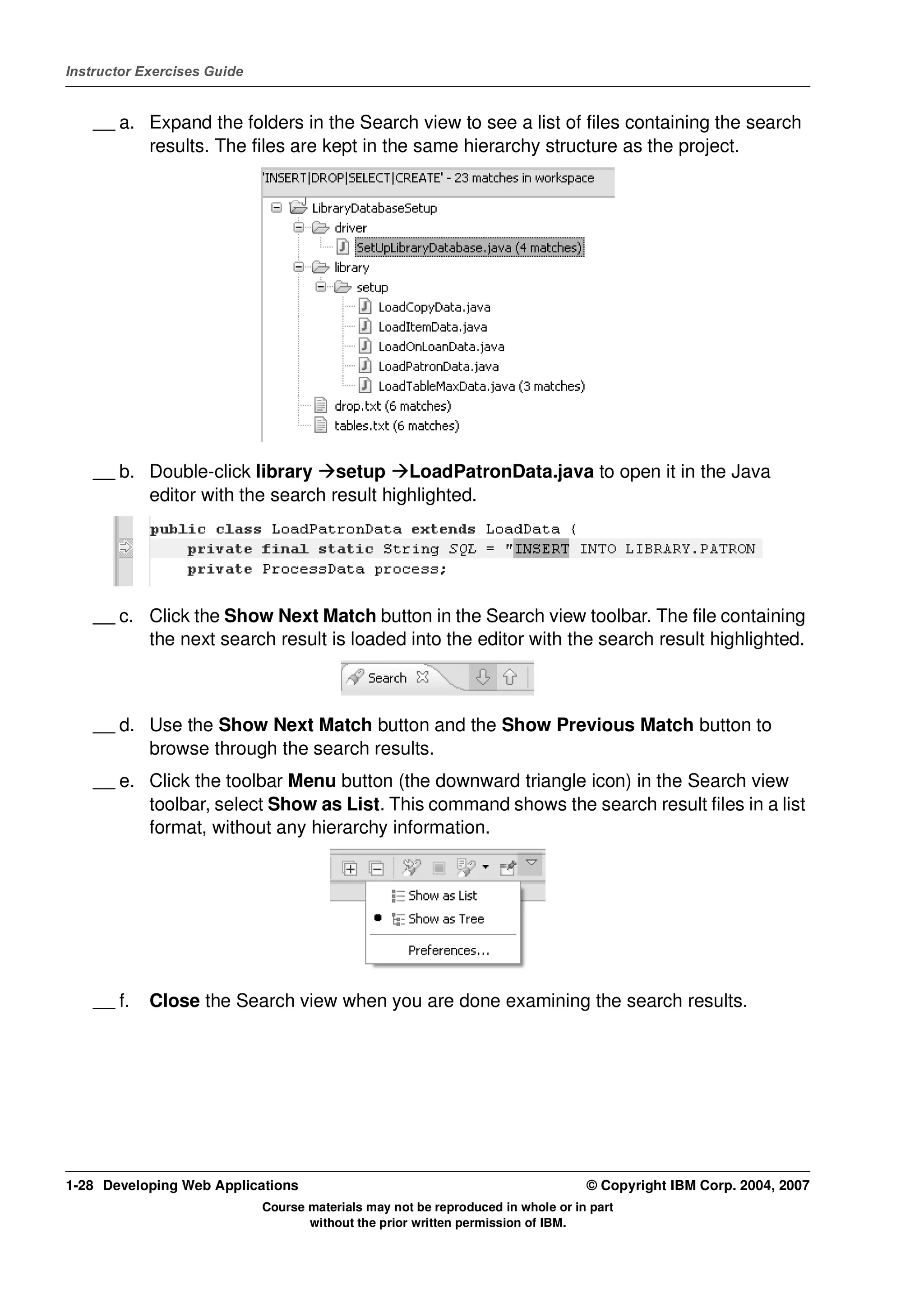 Instructor Exercises Guide


    __ a. Expand the folders in the Search view to see a list of files containing the search
          results. The files are kept in the same hierarchy structure as the project.




    __ b. Double-click library setup LoadPatronData.java to open it in the Java
          editor with the search result highlighted.




    __ c. Click the Show Next Match button in the Search view toolbar. The file containing
          the next search result is loaded into the editor with the search result highlighted.



    __ d. Use the Show Next Match button and the Show Previous Match button to
          browse through the search results.
    __ e. Click the toolbar Menu button (the downward triangle icon) in the Search view
          toolbar, select Show as List. This command shows the search result files in a list
          format, without any hierarchy information.




    __ f.   Close the Search view when you are done examining the search results.




1-28 Developing Web Applications                                                  © Copyright IBM Corp. 2004, 2007
                             Course materials may not be reproduced in whole or in part
                                    without the prior written permission of IBM.
 