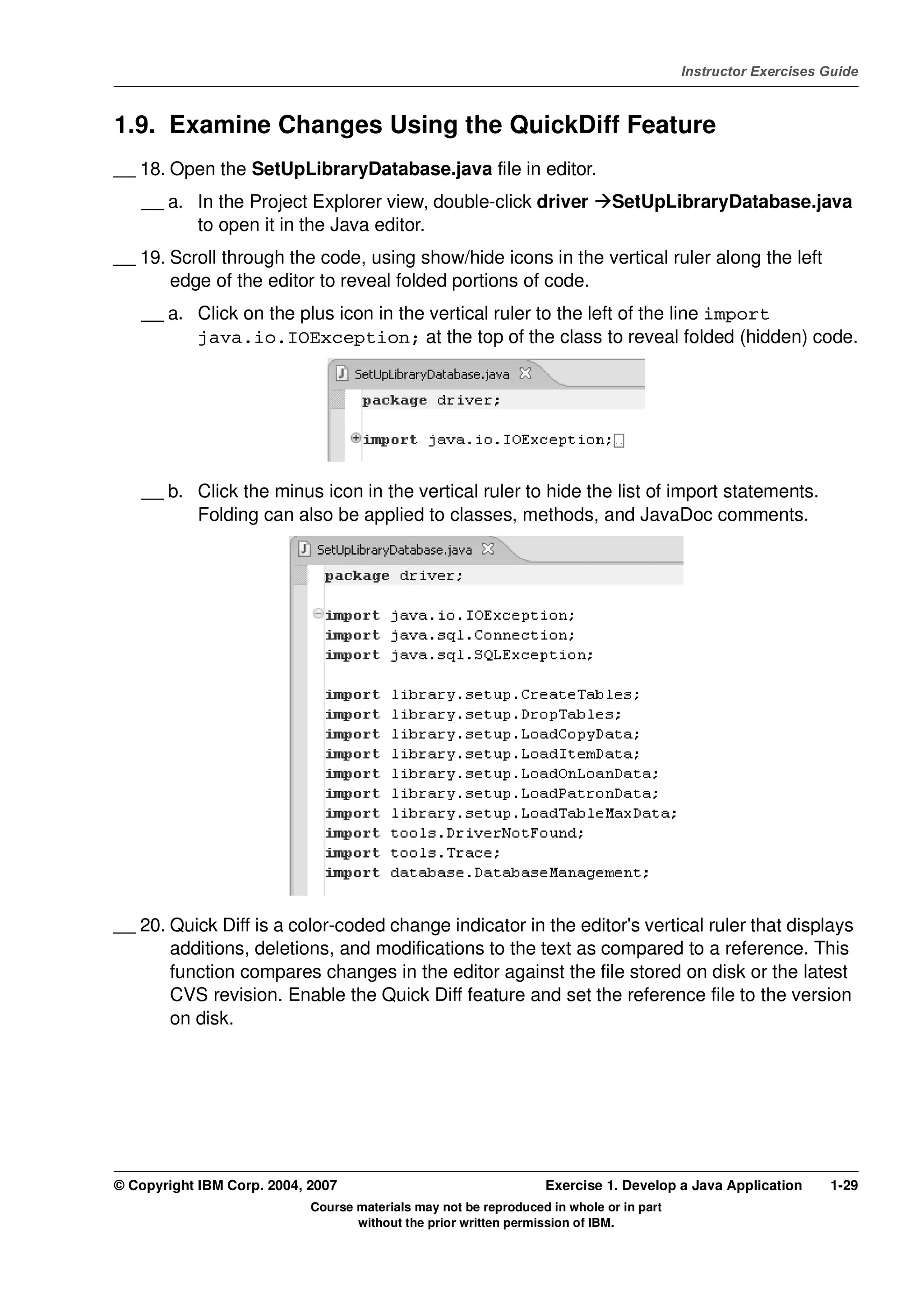 V4.1
                                                                                                   Instructor Exercises Guide



EXempty   1.9. Examine Changes Using the QuickDiff Feature
          __ 18. Open the SetUpLibraryDatabase.java file in editor.
              __ a. In the Project Explorer view, double-click driver                  SetUpLibraryDatabase.java
                    to open it in the Java editor.
          __ 19. Scroll through the code, using show/hide icons in the vertical ruler along the left
                 edge of the editor to reveal folded portions of code.
              __ a. Click on the plus icon in the vertical ruler to the left of the line import
                    java.io.IOException; at the top of the class to reveal folded (hidden) code.




              __ b. Click the minus icon in the vertical ruler to hide the list of import statements.
                    Folding can also be applied to classes, methods, and JavaDoc comments.




          __ 20. Quick Diff is a color-coded change indicator in the editor's vertical ruler that displays
                 additions, deletions, and modifications to the text as compared to a reference. This
                 function compares changes in the editor against the file stored on disk or the latest
                 CVS revision. Enable the Quick Diff feature and set the reference file to the version
                 on disk.




          © Copyright IBM Corp. 2004, 2007                                  Exercise 1. Develop a Java Application      1-29
                                      Course materials may not be reproduced in whole or in part
                                             without the prior written permission of IBM.
 
