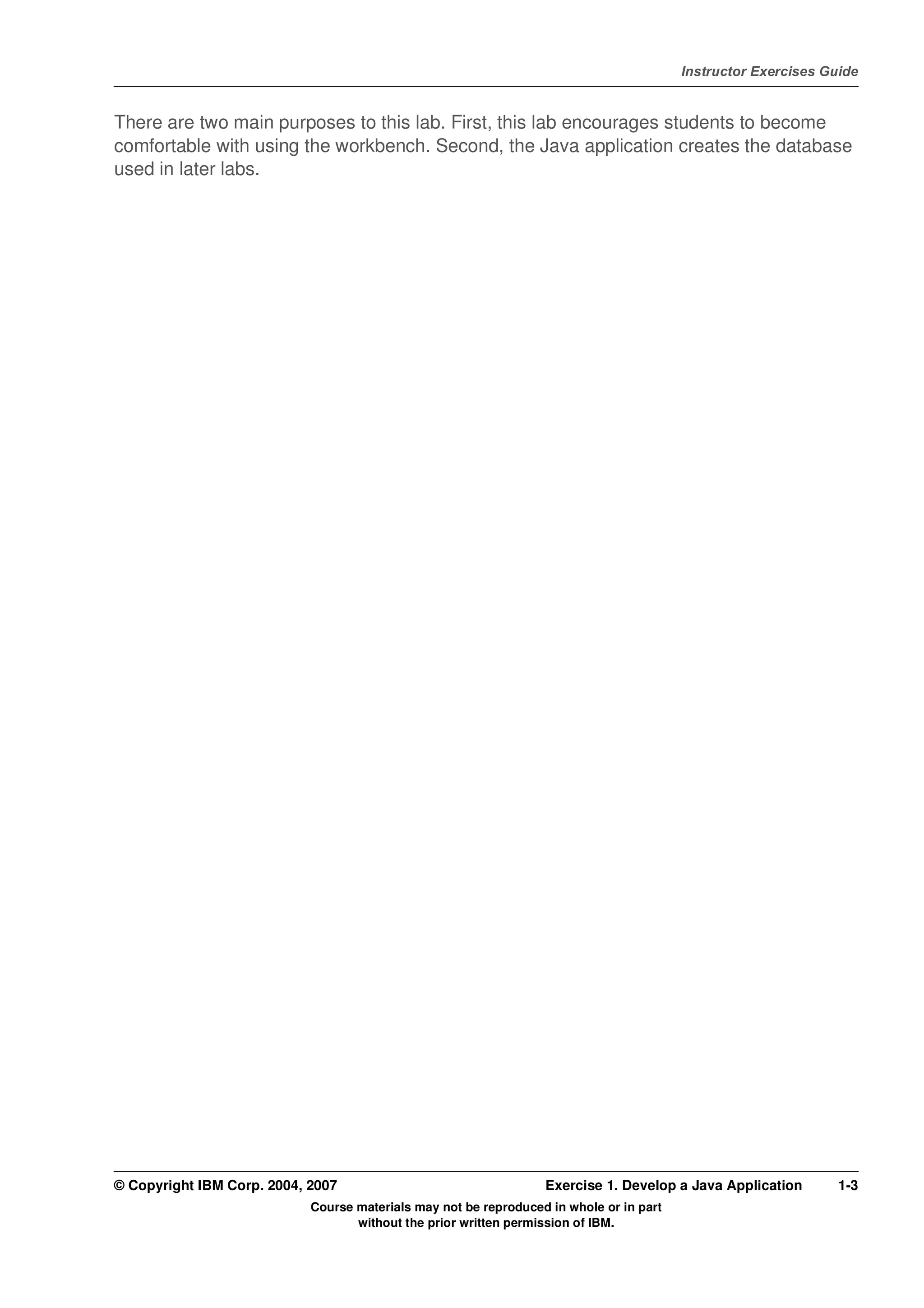 V4.1
                                                                                                   Instructor Exercises Guide



EXempty   There are two main purposes to this lab. First, this lab encourages students to become
          comfortable with using the workbench. Second, the Java application creates the database
          used in later labs.




          © Copyright IBM Corp. 2004, 2007                                  Exercise 1. Develop a Java Application        1-3
                                      Course materials may not be reproduced in whole or in part
                                             without the prior written permission of IBM.
 