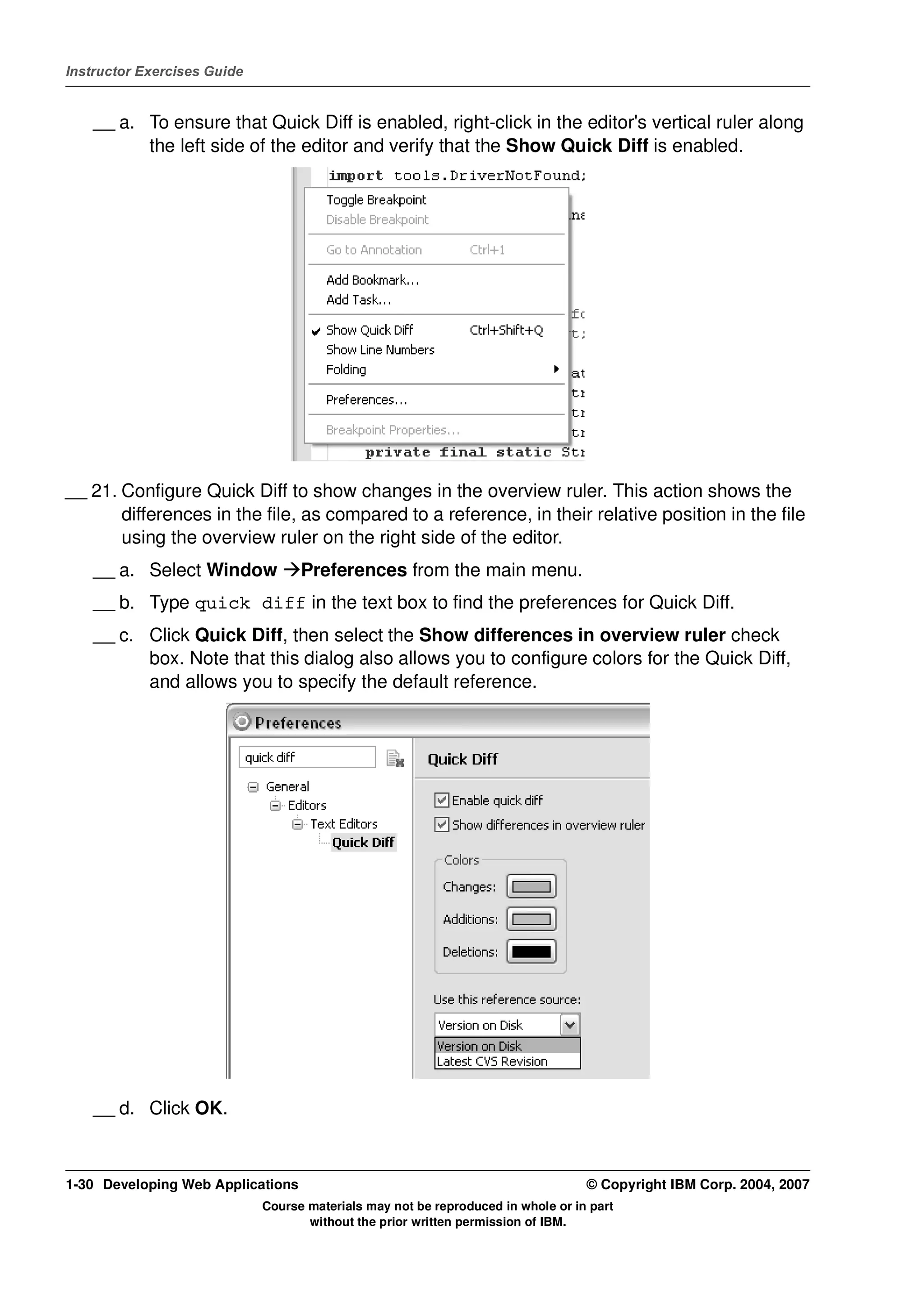 Instructor Exercises Guide


    __ a. To ensure that Quick Diff is enabled, right-click in the editor's vertical ruler along
          the left side of the editor and verify that the Show Quick Diff is enabled.




__ 21. Configure Quick Diff to show changes in the overview ruler. This action shows the
       differences in the file, as compared to a reference, in their relative position in the file
       using the overview ruler on the right side of the editor.
    __ a. Select Window            Preferences from the main menu.
    __ b. Type quick diff in the text box to find the preferences for Quick Diff.
    __ c. Click Quick Diff, then select the Show differences in overview ruler check
          box. Note that this dialog also allows you to configure colors for the Quick Diff,
          and allows you to specify the default reference.




    __ d. Click OK.



1-30 Developing Web Applications                                                  © Copyright IBM Corp. 2004, 2007
                             Course materials may not be reproduced in whole or in part
                                    without the prior written permission of IBM.
 