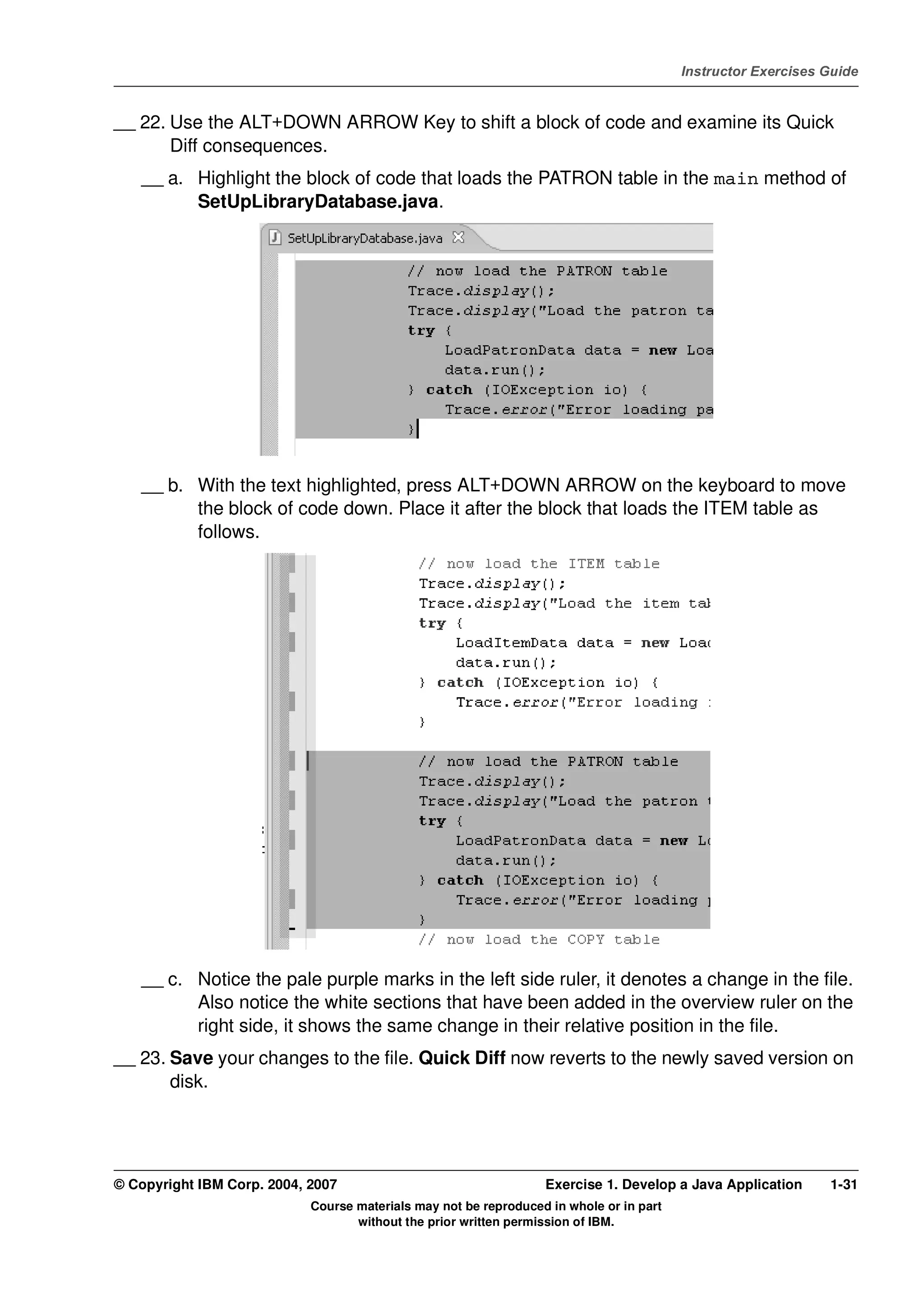 V4.1
                                                                                                   Instructor Exercises Guide



EXempty   __ 22. Use the ALT+DOWN ARROW Key to shift a block of code and examine its Quick
                 Diff consequences.
              __ a. Highlight the block of code that loads the PATRON table in the main method of
                    SetUpLibraryDatabase.java.




              __ b. With the text highlighted, press ALT+DOWN ARROW on the keyboard to move
                    the block of code down. Place it after the block that loads the ITEM table as
                    follows.




              __ c. Notice the pale purple marks in the left side ruler, it denotes a change in the file.
                    Also notice the white sections that have been added in the overview ruler on the
                    right side, it shows the same change in their relative position in the file.
          __ 23. Save your changes to the file. Quick Diff now reverts to the newly saved version on
                 disk.




          © Copyright IBM Corp. 2004, 2007                                  Exercise 1. Develop a Java Application      1-31
                                      Course materials may not be reproduced in whole or in part
                                             without the prior written permission of IBM.
 