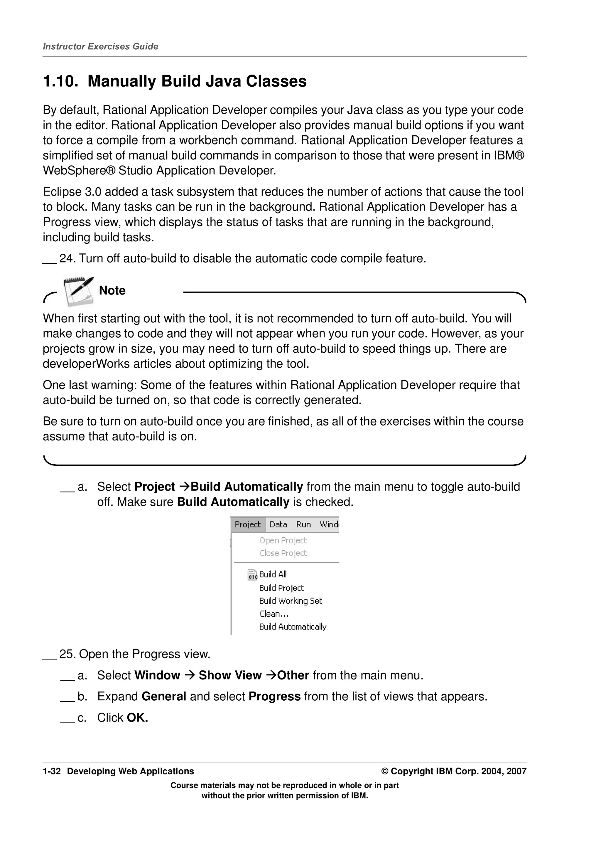 Instructor Exercises Guide



1.10. Manually Build Java Classes
By default, Rational Application Developer compiles your Java class as you type your code
in the editor. Rational Application Developer also provides manual build options if you want
to force a compile from a workbench command. Rational Application Developer features a
simplified set of manual build commands in comparison to those that were present in IBM®
WebSphere® Studio Application Developer.
Eclipse 3.0 added a task subsystem that reduces the number of actions that cause the tool
to block. Many tasks can be run in the background. Rational Application Developer has a
Progress view, which displays the status of tasks that are running in the background,
including build tasks.
__ 24. Turn off auto-build to disable the automatic code compile feature.

            Note

When first starting out with the tool, it is not recommended to turn off auto-build. You will
make changes to code and they will not appear when you run your code. However, as your
projects grow in size, you may need to turn off auto-build to speed things up. There are
developerWorks articles about optimizing the tool.
One last warning: Some of the features within Rational Application Developer require that
auto-build be turned on, so that code is correctly generated.
Be sure to turn on auto-build once you are finished, as all of the exercises within the course
assume that auto-build is on.



    __ a. Select Project Build Automatically from the main menu to toggle auto-build
          off. Make sure Build Automatically is checked.




__ 25. Open the Progress view.
    __ a. Select Window             Show View           Other from the main menu.
    __ b. Expand General and select Progress from the list of views that appears.
    __ c. Click OK.



1-32 Developing Web Applications                                                  © Copyright IBM Corp. 2004, 2007
                             Course materials may not be reproduced in whole or in part
                                    without the prior written permission of IBM.
 