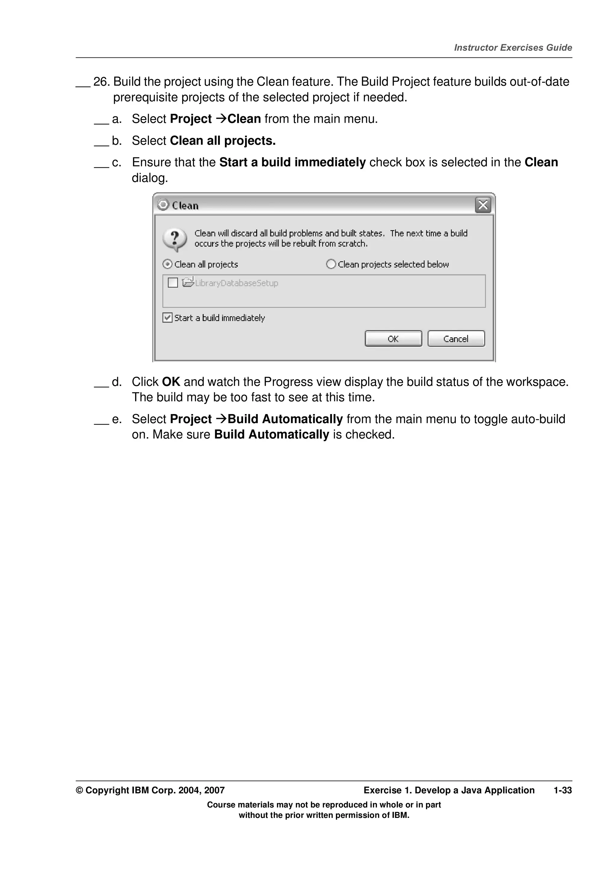 V4.1
                                                                                                   Instructor Exercises Guide



EXempty   __ 26. Build the project using the Clean feature. The Build Project feature builds out-of-date
                 prerequisite projects of the selected project if needed.
              __ a. Select Project           Clean from the main menu.
              __ b. Select Clean all projects.
              __ c. Ensure that the Start a build immediately check box is selected in the Clean
                    dialog.




              __ d. Click OK and watch the Progress view display the build status of the workspace.
                    The build may be too fast to see at this time.
              __ e. Select Project Build Automatically from the main menu to toggle auto-build
                    on. Make sure Build Automatically is checked.




          © Copyright IBM Corp. 2004, 2007                                  Exercise 1. Develop a Java Application      1-33
                                      Course materials may not be reproduced in whole or in part
                                             without the prior written permission of IBM.
 