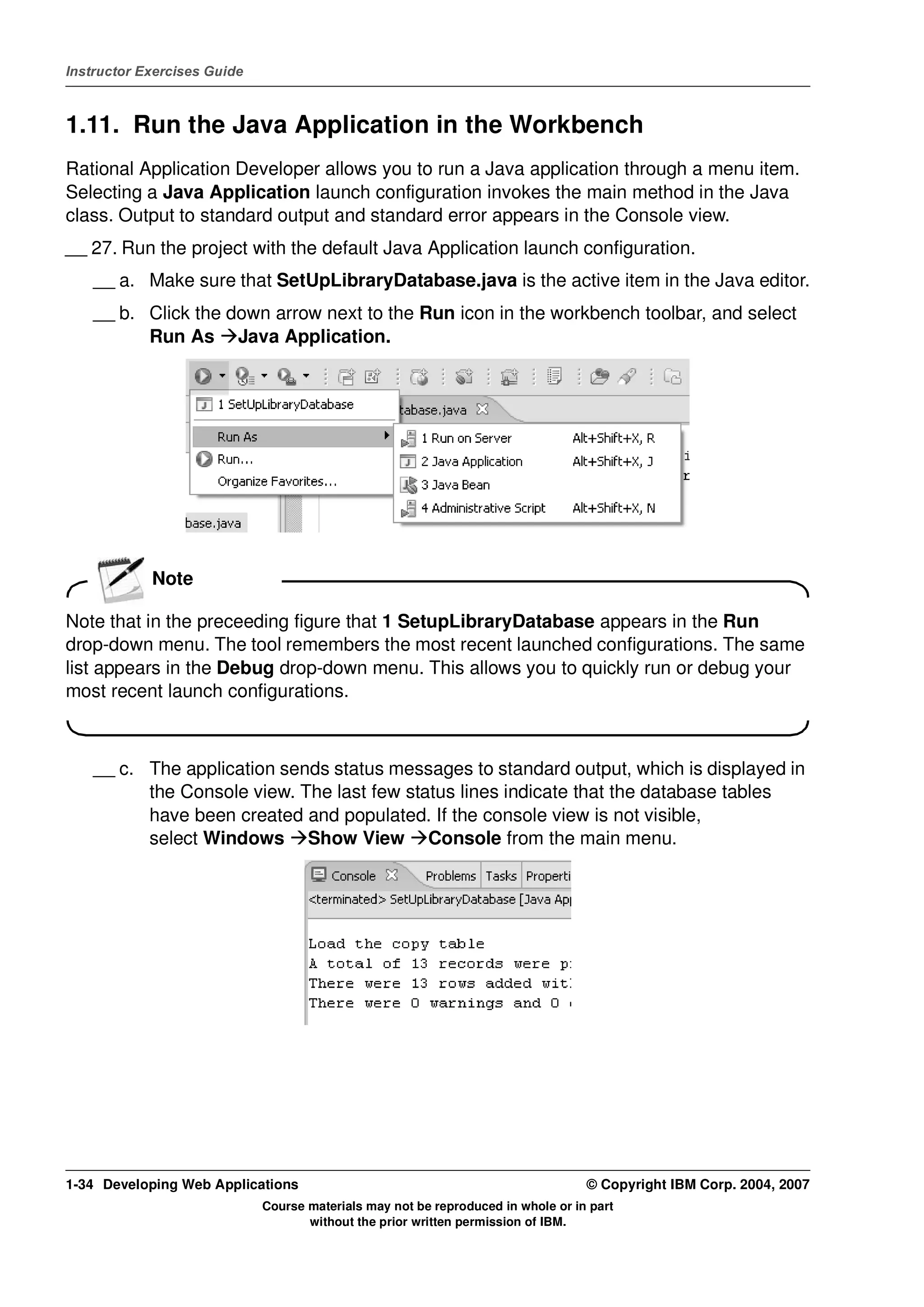 Instructor Exercises Guide



1.11. Run the Java Application in the Workbench
Rational Application Developer allows you to run a Java application through a menu item.
Selecting a Java Application launch configuration invokes the main method in the Java
class. Output to standard output and standard error appears in the Console view.
__ 27. Run the project with the default Java Application launch configuration.
    __ a. Make sure that SetUpLibraryDatabase.java is the active item in the Java editor.
    __ b. Click the down arrow next to the Run icon in the workbench toolbar, and select
          Run As Java Application.




            Note

Note that in the preceeding figure that 1 SetupLibraryDatabase appears in the Run
drop-down menu. The tool remembers the most recent launched configurations. The same
list appears in the Debug drop-down menu. This allows you to quickly run or debug your
most recent launch configurations.



    __ c. The application sends status messages to standard output, which is displayed in
          the Console view. The last few status lines indicate that the database tables
          have been created and populated. If the console view is not visible,
          select Windows Show View Console from the main menu.




1-34 Developing Web Applications                                                  © Copyright IBM Corp. 2004, 2007
                             Course materials may not be reproduced in whole or in part
                                    without the prior written permission of IBM.
 