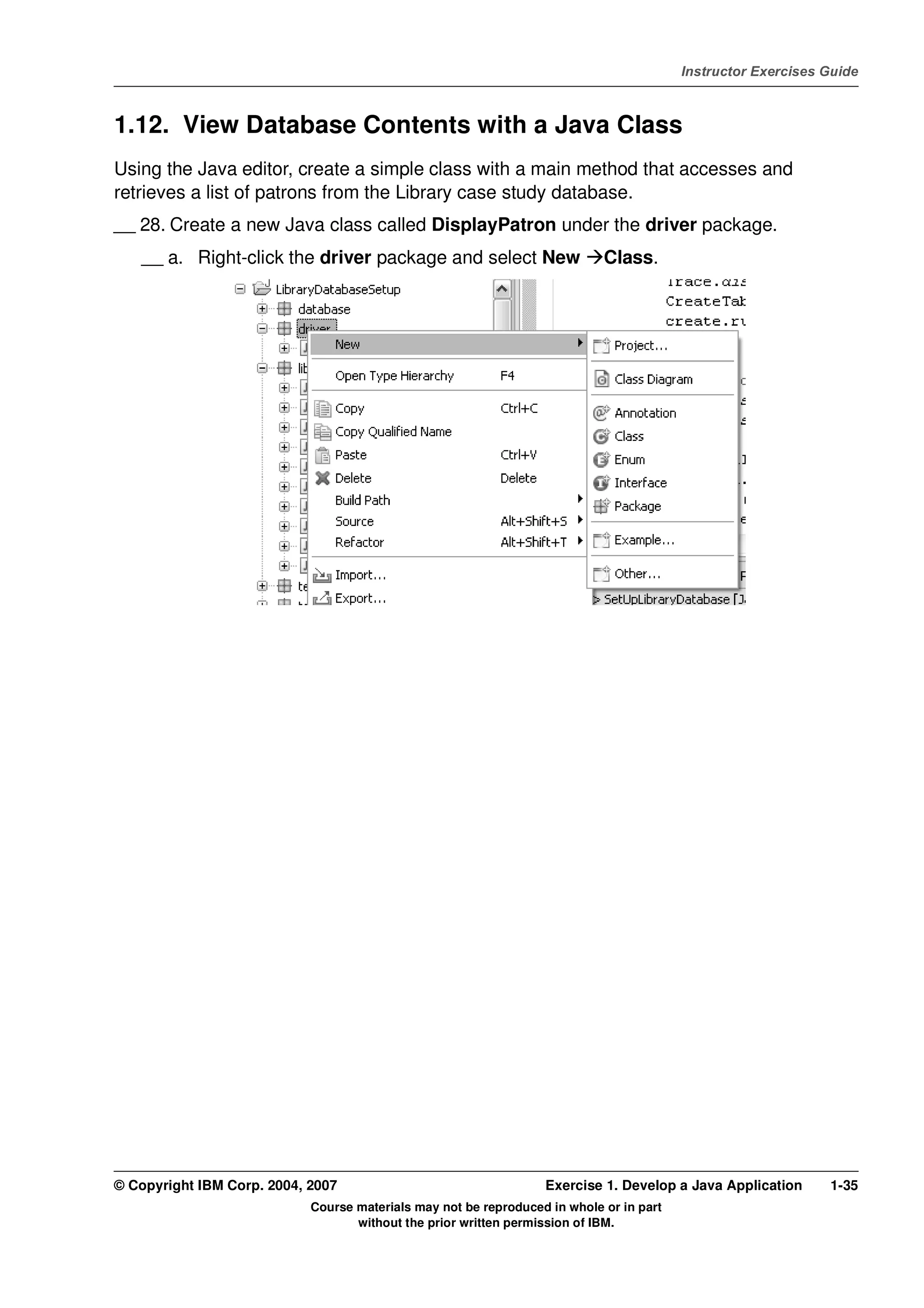 V4.1
                                                                                                   Instructor Exercises Guide



EXempty   1.12. View Database Contents with a Java Class
          Using the Java editor, create a simple class with a main method that accesses and
          retrieves a list of patrons from the Library case study database.
          __ 28. Create a new Java class called DisplayPatron under the driver package.
              __ a. Right-click the driver package and select New                     Class.




          © Copyright IBM Corp. 2004, 2007                                  Exercise 1. Develop a Java Application      1-35
                                      Course materials may not be reproduced in whole or in part
                                             without the prior written permission of IBM.
 