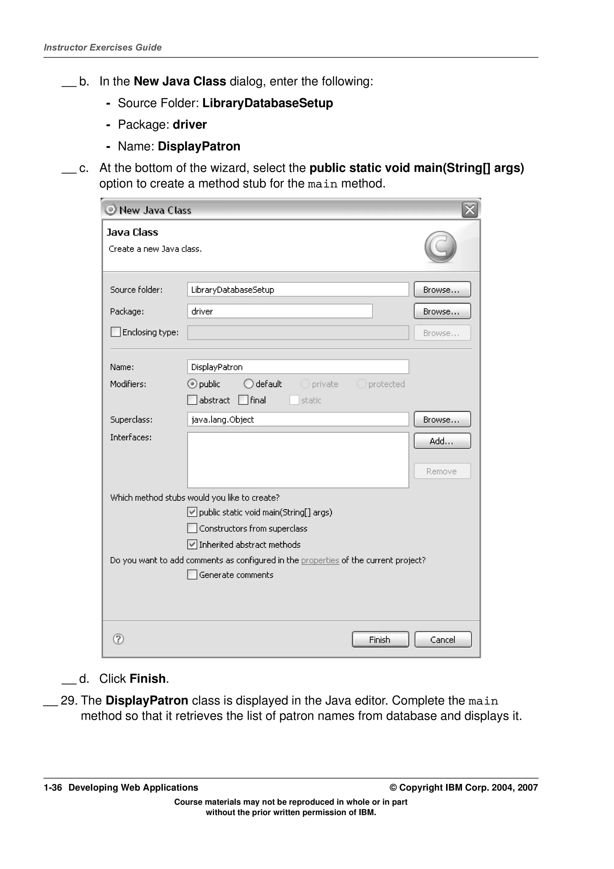 Instructor Exercises Guide


    __ b. In the New Java Class dialog, enter the following:
             - Source Folder: LibraryDatabaseSetup
             - Package: driver
             - Name: DisplayPatron
    __ c. At the bottom of the wizard, select the public static void main(String[] args)
          option to create a method stub for the main method.




    __ d. Click Finish.
__ 29. The DisplayPatron class is displayed in the Java editor. Complete the main
       method so that it retrieves the list of patron names from database and displays it.




1-36 Developing Web Applications                                                  © Copyright IBM Corp. 2004, 2007
                             Course materials may not be reproduced in whole or in part
                                    without the prior written permission of IBM.
 