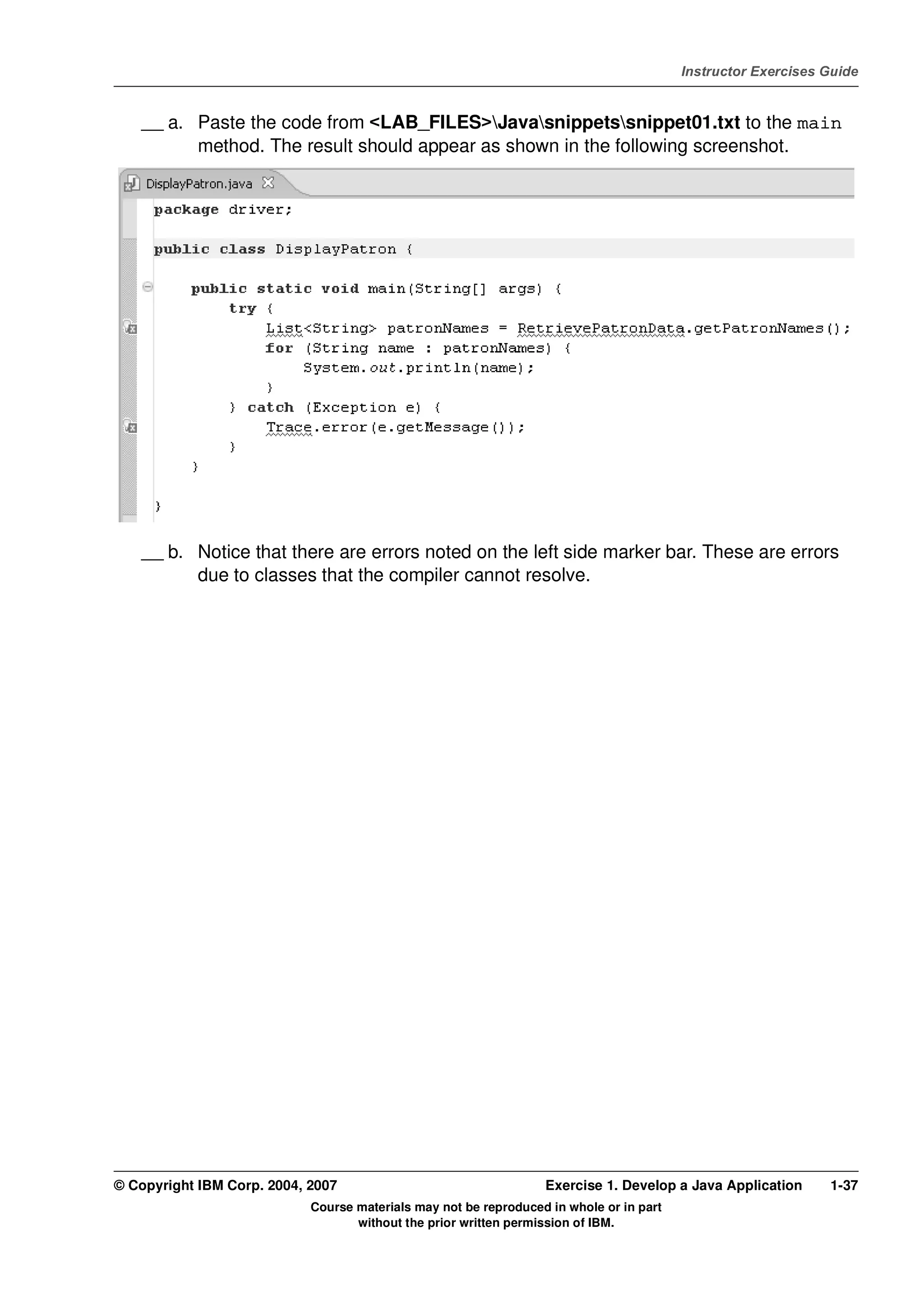 V4.1
                                                                                                   Instructor Exercises Guide



EXempty       __ a. Paste the code from <LAB_FILES>Javasnippetssnippet01.txt to the main
                    method. The result should appear as shown in the following screenshot.




              __ b. Notice that there are errors noted on the left side marker bar. These are errors
                    due to classes that the compiler cannot resolve.




          © Copyright IBM Corp. 2004, 2007                                  Exercise 1. Develop a Java Application      1-37
                                      Course materials may not be reproduced in whole or in part
                                             without the prior written permission of IBM.
 