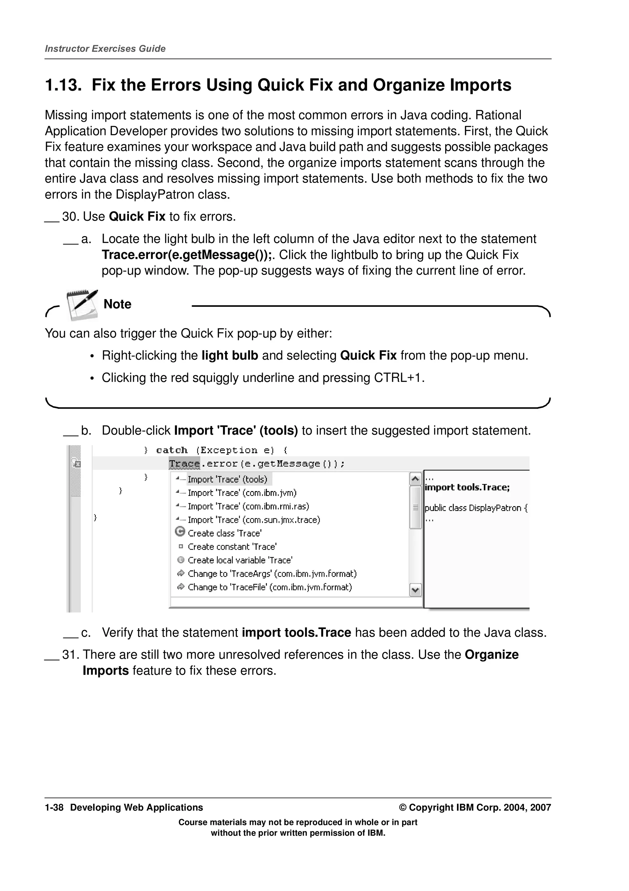 Instructor Exercises Guide



1.13. Fix the Errors Using Quick Fix and Organize Imports
Missing import statements is one of the most common errors in Java coding. Rational
Application Developer provides two solutions to missing import statements. First, the Quick
Fix feature examines your workspace and Java build path and suggests possible packages
that contain the missing class. Second, the organize imports statement scans through the
entire Java class and resolves missing import statements. Use both methods to fix the two
errors in the DisplayPatron class.
__ 30. Use Quick Fix to fix errors.
    __ a. Locate the light bulb in the left column of the Java editor next to the statement
          Trace.error(e.getMessage());. Click the lightbulb to bring up the Quick Fix
          pop-up window. The pop-up suggests ways of fixing the current line of error.

            Note

You can also trigger the Quick Fix pop-up by either:
         • Right-clicking the light bulb and selecting Quick Fix from the pop-up menu.
         • Clicking the red squiggly underline and pressing CTRL+1.



    __ b. Double-click Import 'Trace' (tools) to insert the suggested import statement.




    __ c. Verify that the statement import tools.Trace has been added to the Java class.
__ 31. There are still two more unresolved references in the class. Use the Organize
       Imports feature to fix these errors.




1-38 Developing Web Applications                                                  © Copyright IBM Corp. 2004, 2007
                             Course materials may not be reproduced in whole or in part
                                    without the prior written permission of IBM.
 