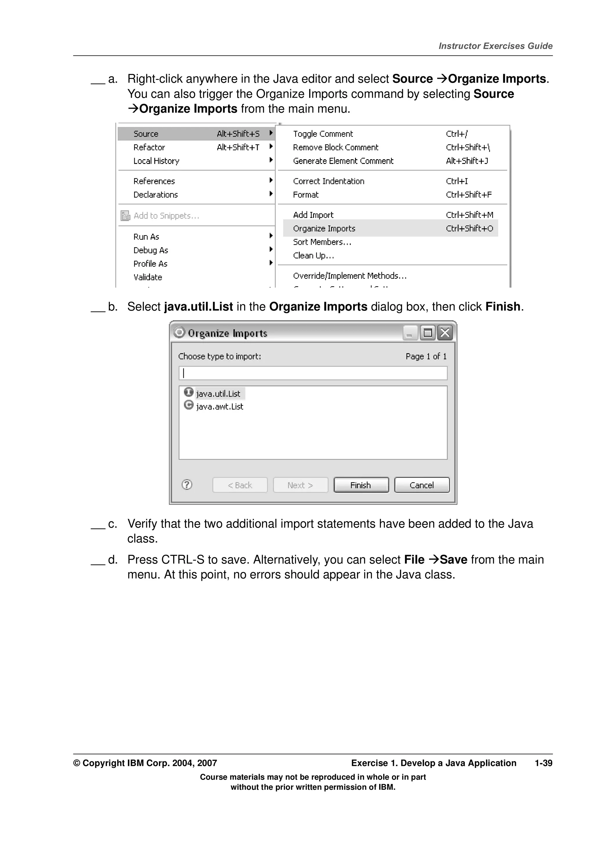 V4.1
                                                                                                   Instructor Exercises Guide



EXempty       __ a. Right-click anywhere in the Java editor and select Source Organize Imports.
                    You can also trigger the Organize Imports command by selecting Source
                      Organize Imports from the main menu.




              __ b. Select java.util.List in the Organize Imports dialog box, then click Finish.




              __ c. Verify that the two additional import statements have been added to the Java
                    class.
              __ d. Press CTRL-S to save. Alternatively, you can select File Save from the main
                    menu. At this point, no errors should appear in the Java class.




          © Copyright IBM Corp. 2004, 2007                                  Exercise 1. Develop a Java Application      1-39
                                      Course materials may not be reproduced in whole or in part
                                             without the prior written permission of IBM.
 