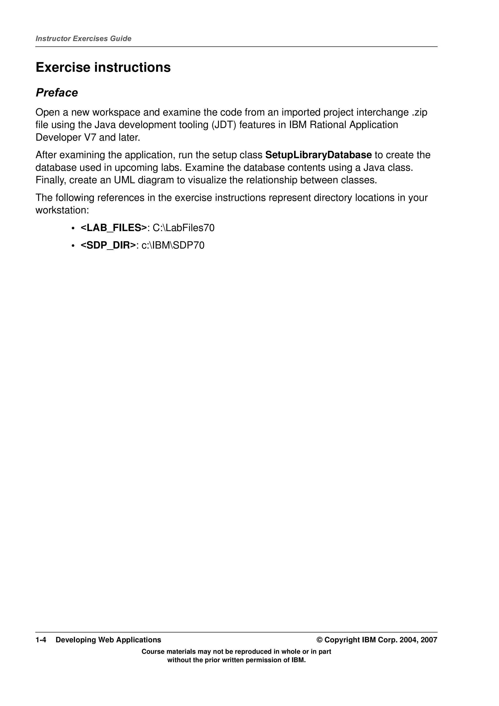 Instructor Exercises Guide



Exercise instructions
Preface
Open a new workspace and examine the code from an imported project interchange .zip
file using the Java development tooling (JDT) features in IBM Rational Application
Developer V7 and later.
After examining the application, run the setup class SetupLibraryDatabase to create the
database used in upcoming labs. Examine the database contents using a Java class.
Finally, create an UML diagram to visualize the relationship between classes.
The following references in the exercise instructions represent directory locations in your
workstation:
          • <LAB_FILES>: C:LabFiles70
          • <SDP_DIR>: c:IBMSDP70




1-4   Developing Web Applications                                                 © Copyright IBM Corp. 2004, 2007
                             Course materials may not be reproduced in whole or in part
                                    without the prior written permission of IBM.
 