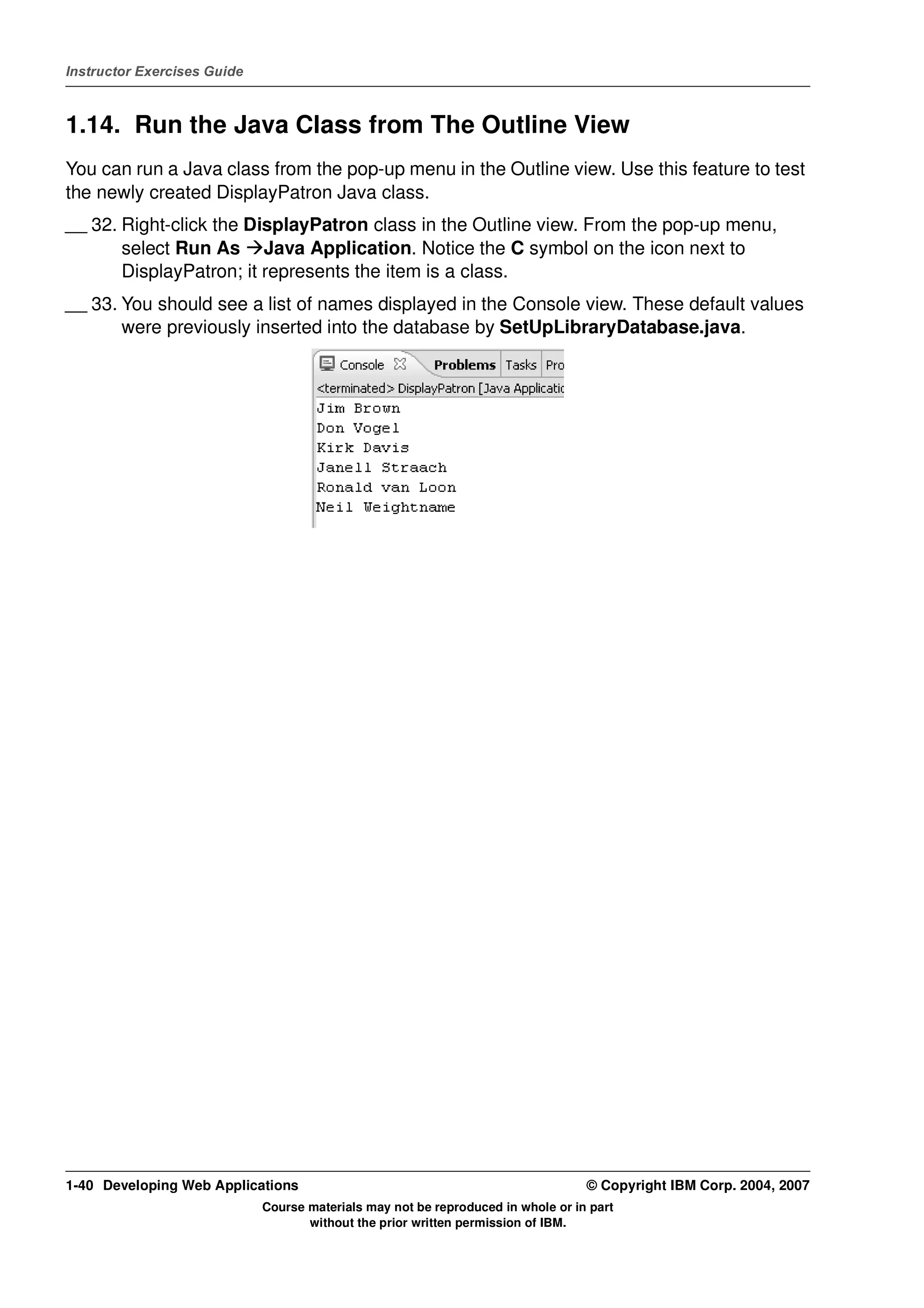 Instructor Exercises Guide



1.14. Run the Java Class from The Outline View
You can run a Java class from the pop-up menu in the Outline view. Use this feature to test
the newly created DisplayPatron Java class.
__ 32. Right-click the DisplayPatron class in the Outline view. From the pop-up menu,
       select Run As Java Application. Notice the C symbol on the icon next to
       DisplayPatron; it represents the item is a class.
__ 33. You should see a list of names displayed in the Console view. These default values
       were previously inserted into the database by SetUpLibraryDatabase.java.




1-40 Developing Web Applications                                                  © Copyright IBM Corp. 2004, 2007
                             Course materials may not be reproduced in whole or in part
                                    without the prior written permission of IBM.
 