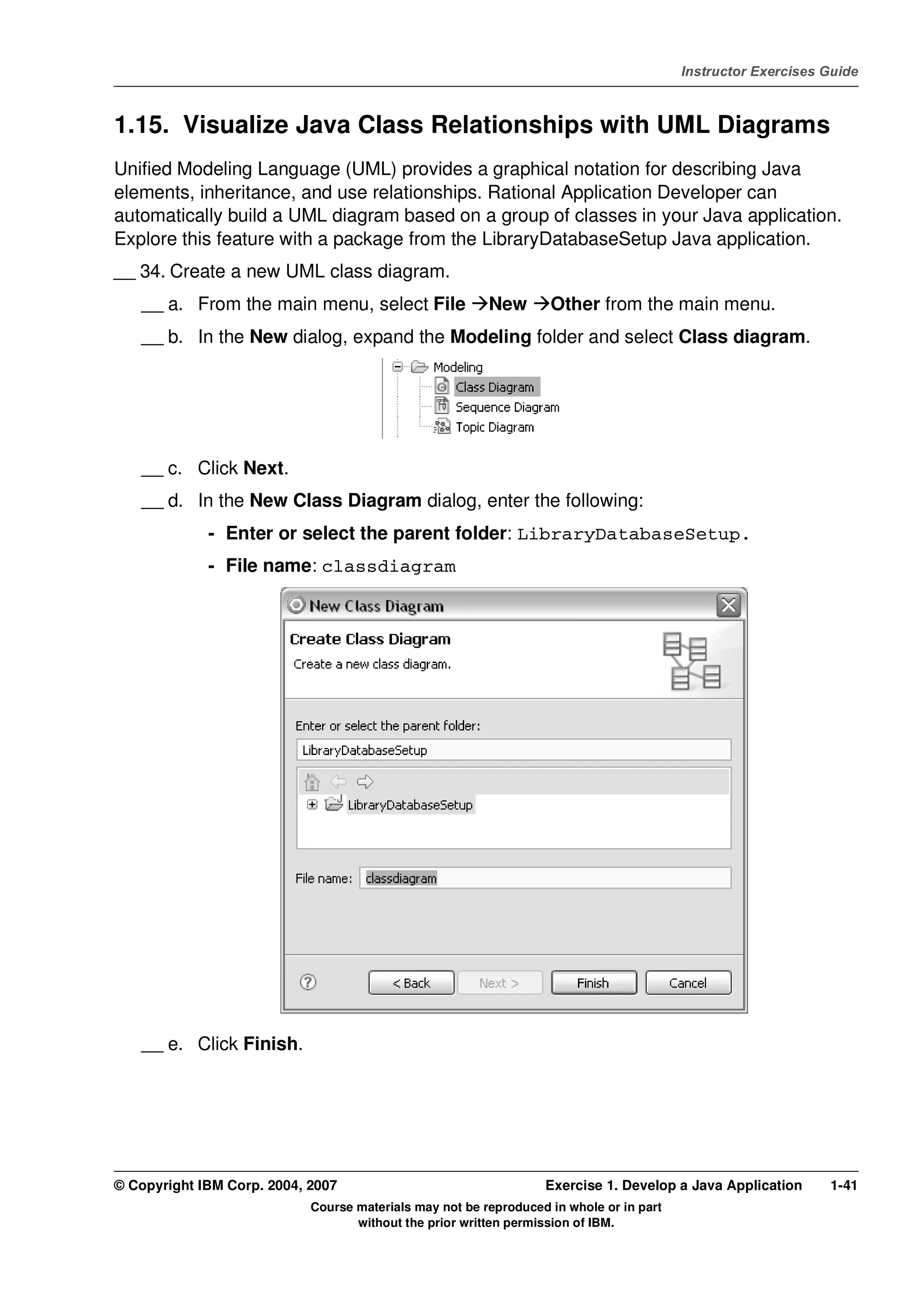 V4.1
                                                                                                   Instructor Exercises Guide



EXempty   1.15. Visualize Java Class Relationships with UML Diagrams
          Unified Modeling Language (UML) provides a graphical notation for describing Java
          elements, inheritance, and use relationships. Rational Application Developer can
          automatically build a UML diagram based on a group of classes in your Java application.
          Explore this feature with a package from the LibraryDatabaseSetup Java application.
          __ 34. Create a new UML class diagram.
              __ a. From the main menu, select File                New       Other from the main menu.
              __ b. In the New dialog, expand the Modeling folder and select Class diagram.




              __ c. Click Next.
              __ d. In the New Class Diagram dialog, enter the following:
                       - Enter or select the parent folder: LibraryDatabaseSetup.
                       - File name: classdiagram




              __ e. Click Finish.




          © Copyright IBM Corp. 2004, 2007                                  Exercise 1. Develop a Java Application      1-41
                                      Course materials may not be reproduced in whole or in part
                                             without the prior written permission of IBM.
 