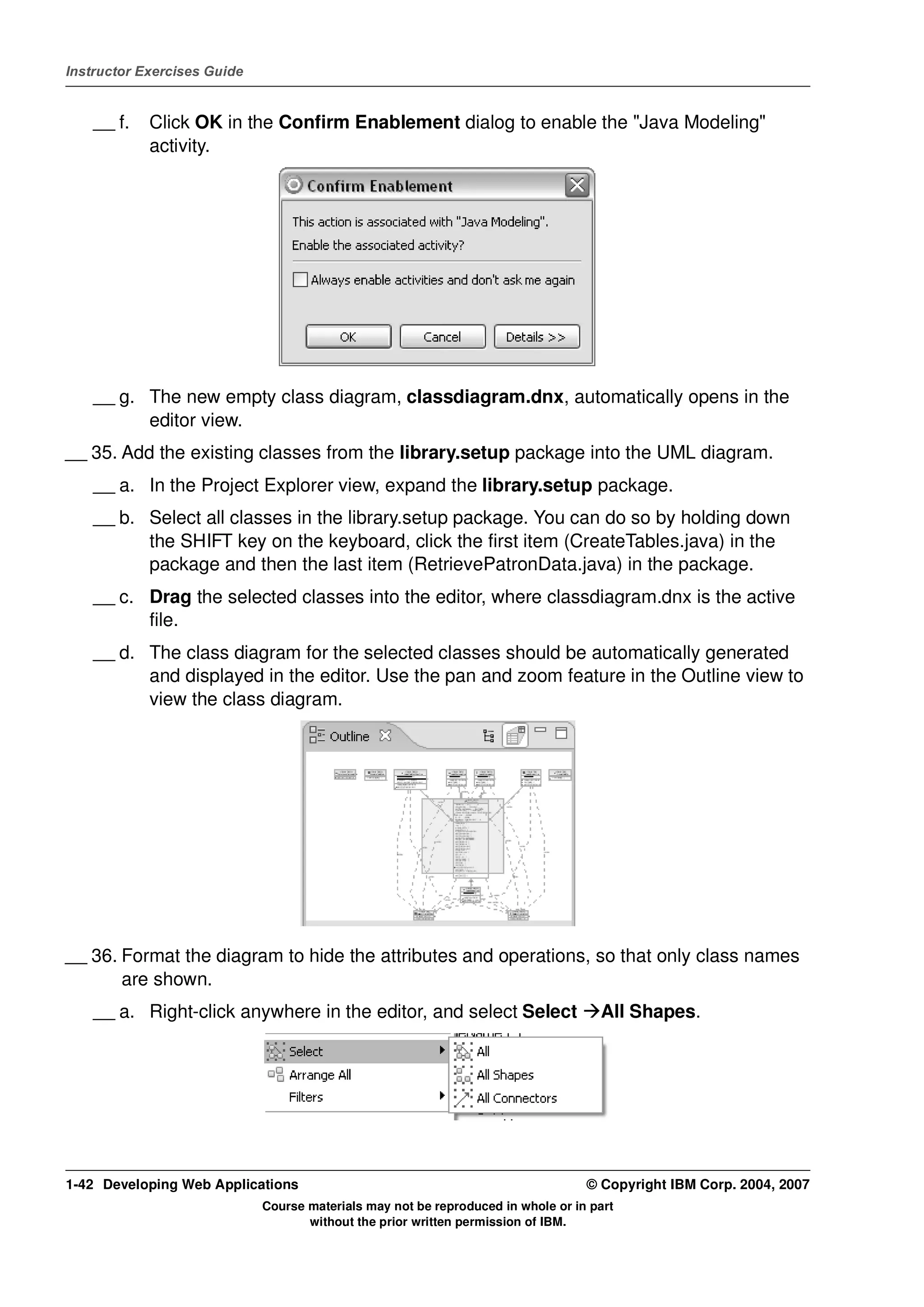 Instructor Exercises Guide


    __ f.   Click OK in the Confirm Enablement dialog to enable the "Java Modeling"
            activity.




    __ g. The new empty class diagram, classdiagram.dnx, automatically opens in the
          editor view.
__ 35. Add the existing classes from the library.setup package into the UML diagram.
    __ a. In the Project Explorer view, expand the library.setup package.
    __ b. Select all classes in the library.setup package. You can do so by holding down
          the SHIFT key on the keyboard, click the first item (CreateTables.java) in the
          package and then the last item (RetrievePatronData.java) in the package.
    __ c. Drag the selected classes into the editor, where classdiagram.dnx is the active
          file.
    __ d. The class diagram for the selected classes should be automatically generated
          and displayed in the editor. Use the pan and zoom feature in the Outline view to
          view the class diagram.




__ 36. Format the diagram to hide the attributes and operations, so that only class names
       are shown.
    __ a. Right-click anywhere in the editor, and select Select                     All Shapes.




1-42 Developing Web Applications                                                  © Copyright IBM Corp. 2004, 2007
                             Course materials may not be reproduced in whole or in part
                                    without the prior written permission of IBM.
 