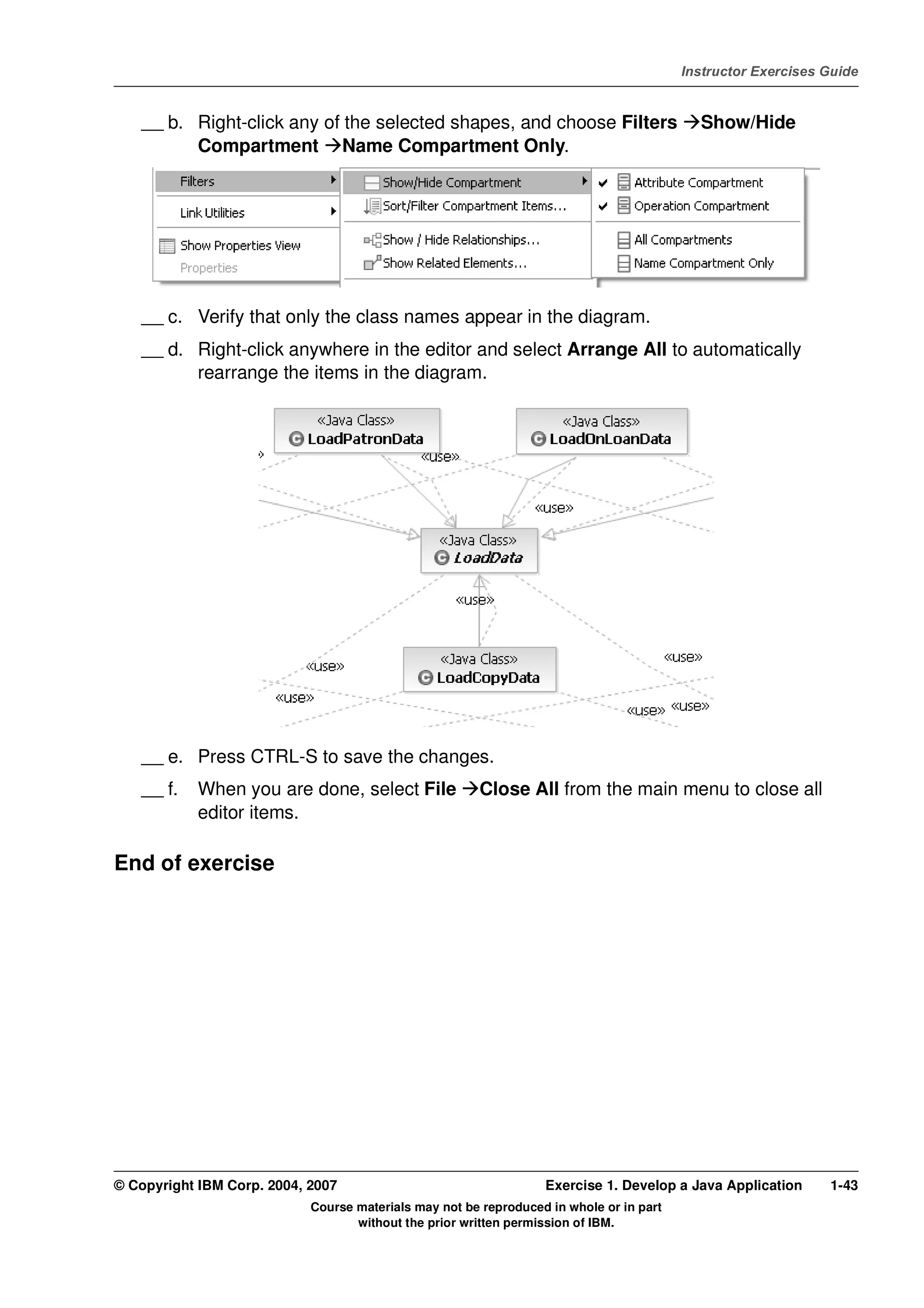V4.1
                                                                                                   Instructor Exercises Guide



EXempty       __ b. Right-click any of the selected shapes, and choose Filters                       Show/Hide
                    Compartment Name Compartment Only.




              __ c. Verify that only the class names appear in the diagram.
              __ d. Right-click anywhere in the editor and select Arrange All to automatically
                    rearrange the items in the diagram.




              __ e. Press CTRL-S to save the changes.
              __ f.   When you are done, select File             Close All from the main menu to close all
                      editor items.

          End of exercise




          © Copyright IBM Corp. 2004, 2007                                  Exercise 1. Develop a Java Application      1-43
                                      Course materials may not be reproduced in whole or in part
                                             without the prior written permission of IBM.
 