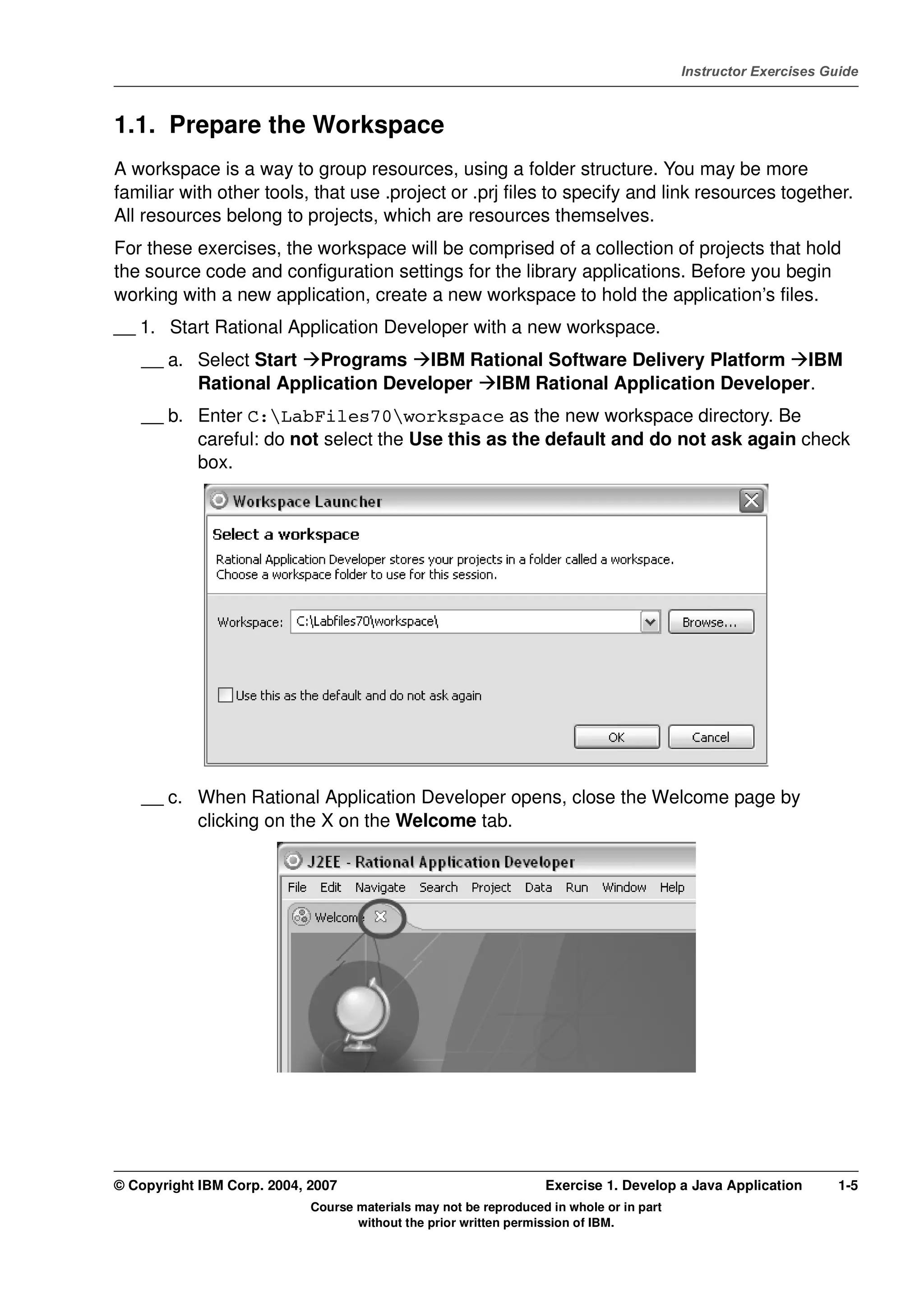 V4.1
                                                                                                   Instructor Exercises Guide



EXempty   1.1. Prepare the Workspace
          A workspace is a way to group resources, using a folder structure. You may be more
          familiar with other tools, that use .project or .prj files to specify and link resources together.
          All resources belong to projects, which are resources themselves.
          For these exercises, the workspace will be comprised of a collection of projects that hold
          the source code and configuration settings for the library applications. Before you begin
          working with a new application, create a new workspace to hold the application’s files.
          __ 1. Start Rational Application Developer with a new workspace.
              __ a. Select Start Programs IBM Rational Software Delivery Platform IBM
                    Rational Application Developer IBM Rational Application Developer.
              __ b. Enter C:LabFiles70workspace as the new workspace directory. Be
                    careful: do not select the Use this as the default and do not ask again check
                    box.




              __ c. When Rational Application Developer opens, close the Welcome page by
                    clicking on the X on the Welcome tab.




          © Copyright IBM Corp. 2004, 2007                                  Exercise 1. Develop a Java Application        1-5
                                      Course materials may not be reproduced in whole or in part
                                             without the prior written permission of IBM.
 