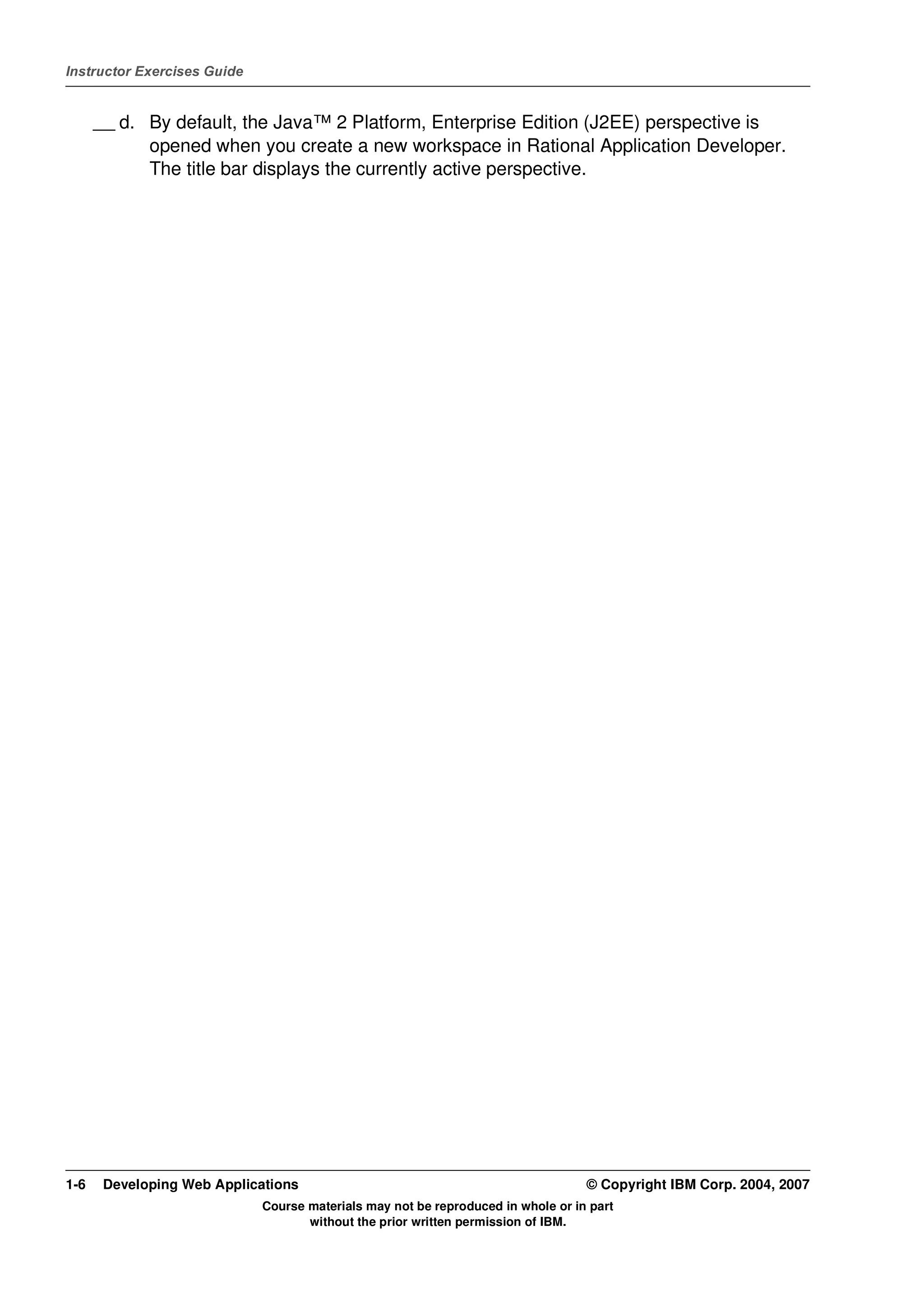 Instructor Exercises Guide


      __ d. By default, the Java™ 2 Platform, Enterprise Edition (J2EE) perspective is
            opened when you create a new workspace in Rational Application Developer.
            The title bar displays the currently active perspective.




1-6    Developing Web Applications                                                © Copyright IBM Corp. 2004, 2007
                             Course materials may not be reproduced in whole or in part
                                    without the prior written permission of IBM.
 