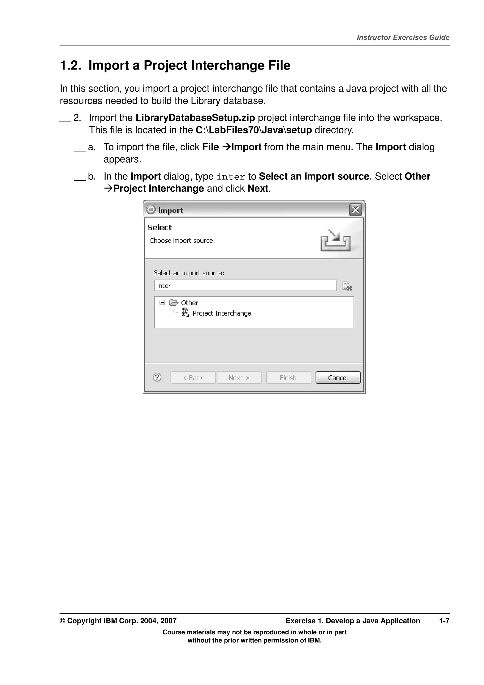 V4.1
                                                                                                   Instructor Exercises Guide



EXempty   1.2. Import a Project Interchange File
          In this section, you import a project interchange file that contains a Java project with all the
          resources needed to build the Library database.
          __ 2. Import the LibraryDatabaseSetup.zip project interchange file into the workspace.
                This file is located in the C:LabFiles70Javasetup directory.
              __ a. To import the file, click File         Import from the main menu. The Import dialog
                    appears.
              __ b. In the Import dialog, type inter to Select an import source. Select Other
                       Project Interchange and click Next.




          © Copyright IBM Corp. 2004, 2007                                  Exercise 1. Develop a Java Application        1-7
                                      Course materials may not be reproduced in whole or in part
                                             without the prior written permission of IBM.
 