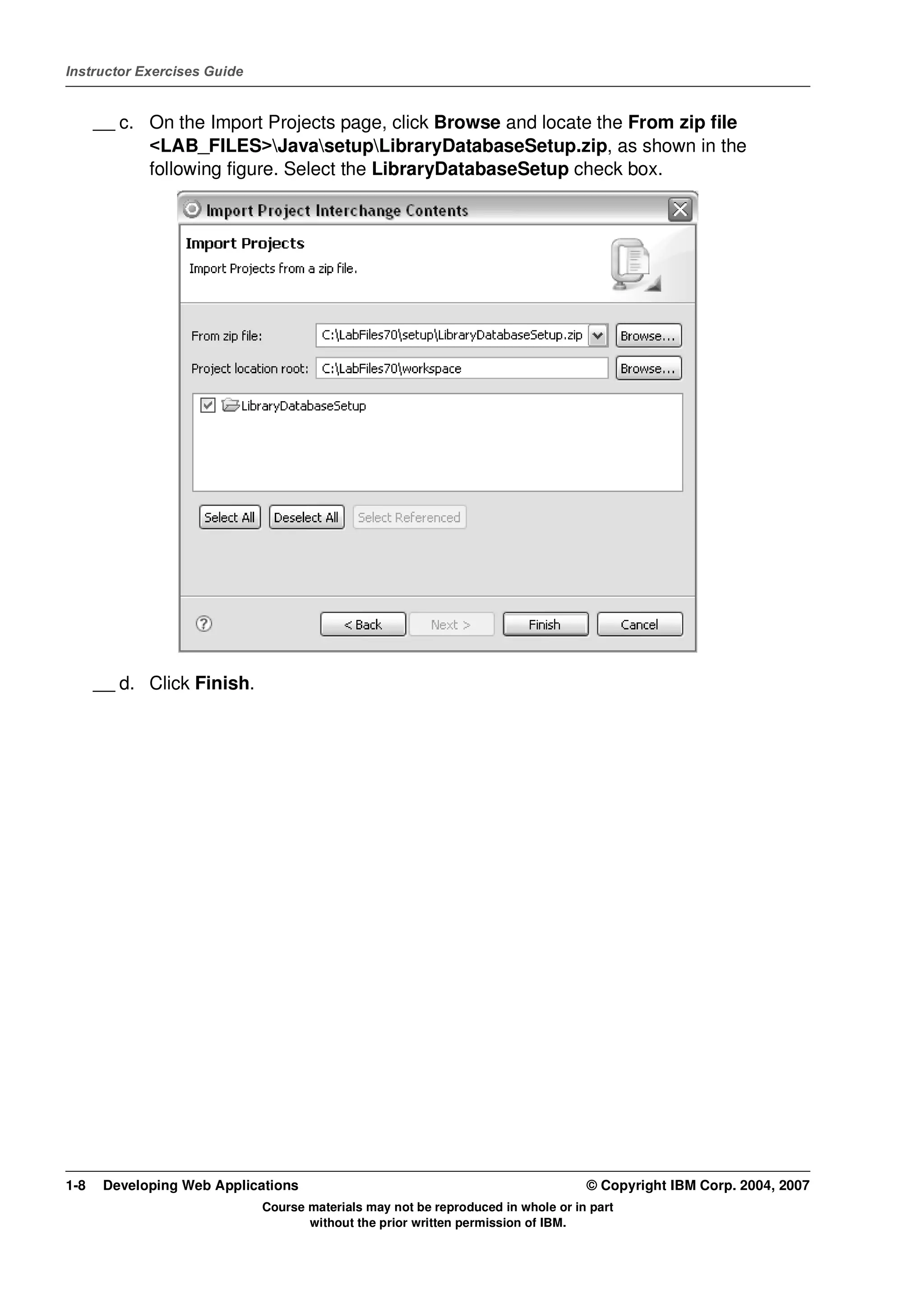 Instructor Exercises Guide


      __ c. On the Import Projects page, click Browse and locate the From zip file
            <LAB_FILES>JavasetupLibraryDatabaseSetup.zip, as shown in the
            following figure. Select the LibraryDatabaseSetup check box.




      __ d. Click Finish.




1-8    Developing Web Applications                                                © Copyright IBM Corp. 2004, 2007
                             Course materials may not be reproduced in whole or in part
                                    without the prior written permission of IBM.
 