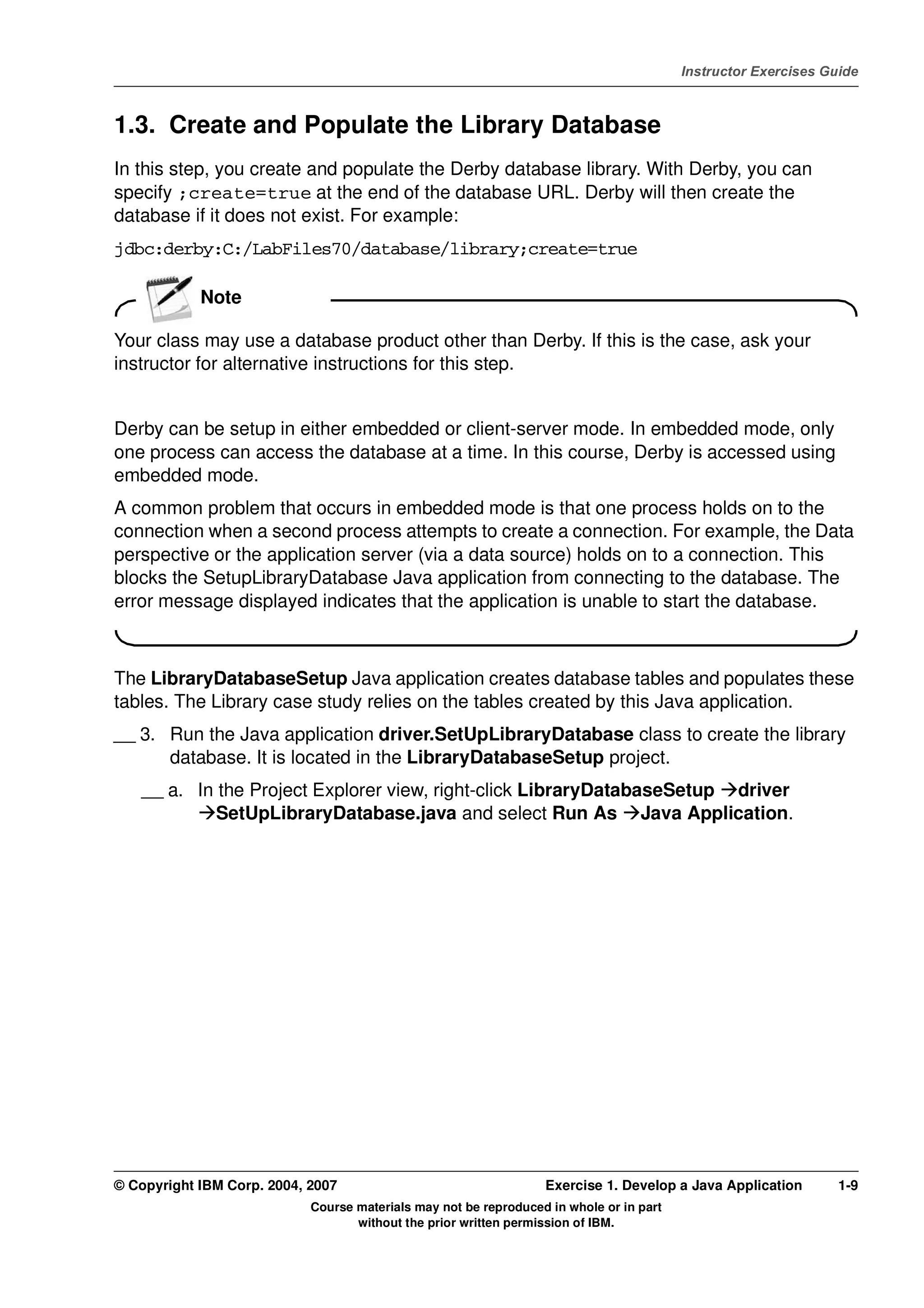 V4.1
                                                                                                   Instructor Exercises Guide



EXempty   1.3. Create and Populate the Library Database
          In this step, you create and populate the Derby database library. With Derby, you can
          specify ;create=true at the end of the database URL. Derby will then create the
          database if it does not exist. For example:
          jdbc:derby:C:/LabFiles70/database/library;create=true

                      Note

          Your class may use a database product other than Derby. If this is the case, ask your
          instructor for alternative instructions for this step.


          Derby can be setup in either embedded or client-server mode. In embedded mode, only
          one process can access the database at a time. In this course, Derby is accessed using
          embedded mode.
          A common problem that occurs in embedded mode is that one process holds on to the
          connection when a second process attempts to create a connection. For example, the Data
          perspective or the application server (via a data source) holds on to a connection. This
          blocks the SetupLibraryDatabase Java application from connecting to the database. The
          error message displayed indicates that the application is unable to start the database.



          The LibraryDatabaseSetup Java application creates database tables and populates these
          tables. The Library case study relies on the tables created by this Java application.
          __ 3. Run the Java application driver.SetUpLibraryDatabase class to create the library
                database. It is located in the LibraryDatabaseSetup project.
              __ a. In the Project Explorer view, right-click LibraryDatabaseSetup driver
                       SetUpLibraryDatabase.java and select Run As Java Application.




          © Copyright IBM Corp. 2004, 2007                                  Exercise 1. Develop a Java Application        1-9
                                      Course materials may not be reproduced in whole or in part
                                             without the prior written permission of IBM.
 