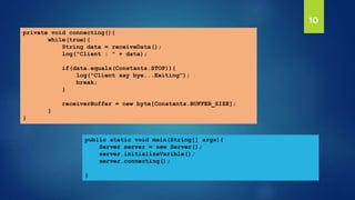 10
public static void main(String[] args){
Server server = new Server();
server.initializeVarible();
server.connecting();
}
private void connecting(){
while(true){
String data = receiveData();
log("Client : " + data);
if(data.equals(Constants.STOP)){
log("Client say bye...Exiting");
break;
}
receiverBuffer = new byte[Constants.BUFFER_SIZE];
}
}
 