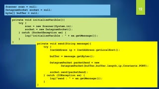 12Scanner scan = null;
DatagramSocket socket = null;
byte[] buffer = null;
private void initializeVarible(){
try {
scan = new Scanner(System.in);
socket = new DatagramSocket();
} catch (SocketException ex) {
log("initializeVarible : " + ex.getMessage());
}
}
private void send(String message){
try {
InetAddress ip = InetAddress.getLocalHost();
buffer = message.getBytes();
DatagramPacket packetSend = new
DatagramPacket(buffer,buffer.length,ip,Constants.PORT);
socket.send(packetSend);
} catch (IOException ex) {
log("send : " + ex.getMessage());
}
}
 