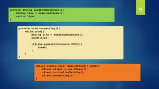 13
private void connecting(){
while(true){
String line = readFromKeyboard();
send(line);
if(line.equals(Constants.STOP)){
break;
}
}
}
private String readFromKeyboard(){
String line = scan.nextLine();
return line;
}
public static void main(String[] args){
Client client = new Client();
client.initializeVarible();
client.connecting();
}
 