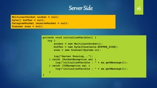 Server Side 16
MulticastSocket socket = null;
byte[] buffer = null;
DatagramPacket receivePacket = null;
Scanner scan = null;
private void initializeVarible() {
try {
socket = new MulticastSocket();
buffer = new byte[Constants.BUFFER_SIZE];
scan = new Scanner(System.in);
log("Server Running...");
} catch (SocketException ex) {
log("initializeVarible : " + ex.getMessage());
} catch (IOException ex) {
log("initializeVarible : " + ex.getMessage());
}
}
 