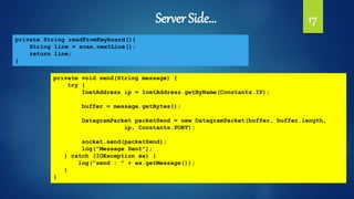 Server Side… 17
private String readFromKeyboard(){
String line = scan.nextLine();
return line;
}
private void send(String message) {
try {
InetAddress ip = InetAddress.getByName(Constants.IP);
buffer = message.getBytes();
DatagramPacket packetSend = new DatagramPacket(buffer, buffer.length,
ip, Constants.PORT);
socket.send(packetSend);
log("Message Sent");
} catch (IOException ex) {
log("send : " + ex.getMessage());
}
}
 