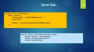 Server Side… 18
private void connecting() {
while (true) {
String data = readFromKeyboard();
send(data);
buffer = new byte[Constants.BUFFER_SIZE];
}
}
public static void main(String[] args) {
Server server = new Server();
server.initializeVarible();
server.connecting();
}
 