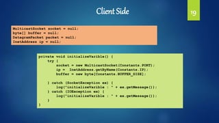 Client Side 19
MulticastSocket socket = null;
byte[] buffer = null;
DatagramPacket packet = null;
InetAddress ip = null;
private void initializeVarible() {
try {
socket = new MulticastSocket(Constants.PORT);
ip = InetAddress.getByName(Constants.IP);
buffer = new byte[Constants.BUFFER_SIZE];
} catch (SocketException ex) {
log("initializeVarible : " + ex.getMessage());
} catch (IOException ex) {
log("initializeVarible : " + ex.getMessage());
}
}
 