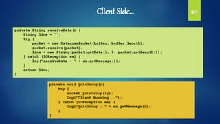 Client Side… 20
private String receiveData() {
String line = "";
try {
packet = new DatagramPacket(buffer, buffer.length);
socket.receive(packet);
line = new String(packet.getData(), 0, packet.getLength());
} catch (IOException ex) {
log("receiveData : " + ex.getMessage());
}
return line;
}
private void joinGroup(){
try {
socket.joinGroup(ip);
log("Client Running...");
} catch (IOException ex) {
log("joinGroup : " + ex.getMessage());
}
}
 