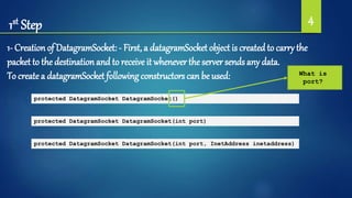 1st Step 4
1- Creation of DatagramSocket: - First, a datagramSocket object is createdto carry the
packet to the destination and to receive it whenever the server sends any data.
To createa datagramSocket followingconstructors can be used:
protected DatagramSocket DatagramSocket()
protected DatagramSocket DatagramSocket(int port)
protected DatagramSocket DatagramSocket(int port, InetAddress inetaddress)
What is
port?
 