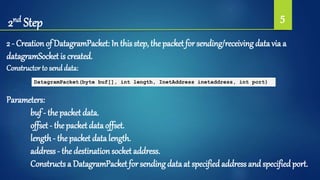 2nd Step 5
2 - Creation of DatagramPacket: In this step, the packet for sending/receiving data via a
datagramSocket is created.
Constructor to senddata:
DatagramPacket(byte buf[], int length, InetAddress inetaddress, int port)
Parameters:
buf - the packet data.
offset - the packet data offset.
length - the packet data length.
address - the destination socket address.
Constructs a DatagramPacket for sending data at specifiedaddress and specifiedport.
 
