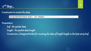 2nd Step… 6
Constructor to receive the data:
DatagramPacket(byte buf[], int length)
Parameters:
buf - thepacket data.
length- the packet data length.
Constructs a DatagramPacket for receiving the data of lengthlengthin the byte array buf.
 