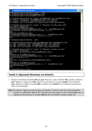 CVS Básico: Laboratório do Aluno                                   Copyright® 2005, Marden Neubert




Tarefa 5: (Opcional) Renomear um diretório

1. Deseja-se renomear o diretório lib para jars. Para isso, copie o diretório lib, criando o diretório
   jars. Apague os arquivos em lib, remova-os com remove e execute commit. Vá ao diretório
   jars, adicione os arquivos usando add e confirme com commit. Use comentários que deixem
   clara a movimentação.

Dica: Os arquivos *.jar, que serão movidos, são binários. Lembre-se que eles foram importados
      usando-se o embalador *.jar –k ‘b’. Para adicionar esses arquivos sob o diretório jars, não se
      esqueça de informar para o comando add que eles são binários, usando a opção –k.




                                                  10
 
