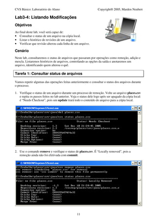 CVS Básico: Laboratório do Aluno                                   Copyright® 2005, Marden Neubert

Lab3-4: Listando Modificações
Objetivos
Ao final deste lab, você será capaz de:
• Consultar o status de um arquivo na cópia local.
• Listar o histórico de revisões de um arquivo.
• Verificar que revisão alterou cada linha de um arquivo.

Cenário
Neste lab, consultaremos o status de arquivos que passaram por operações como remoção, adição e
mescla. Listaremos históricos de arquivos, controlando as opções da saída e anotaremos um
arquivo, identificando quem alterou o quê.

Tarefa 1: Consultar status de arquivos

Vamos repetir algumas das operações feitas anteriormente e consultar o status dos arquivos durante
o processo.

1. Verifique o status de um arquivo durante um processo de remoção. Volte ao arquivo places.csv
   e repita os passos feitos no lab anterior. Veja o status dele logo após ser apagado da cópia local:
   é “Needs Checkout”, pois um update trará todo o conteúdo do arquivo para a cópia local.




2. Use o comando remove e verifique o status de places.csv. É “Locally removed”, pois a
   remoção ainda não foi efetivada com commit.




                                                  11
 