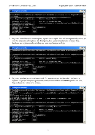 CVS Básico: Laboratório do Aluno                                  Copyright® 2005, Marden Neubert




7. Faça uma outra alteração nesse arquivo, a partir dessa cópia. Para evitar um possível conflito, se
   você fez antes uma alteração ao fim do arquivo, faça agora uma alteração no início dele.
   Verifique que o status mudou e indica que uma mescla deve ser feita.




8. Faça uma atualização e a mescla ocorrerá. Ela provavelmente funcionará e a saída será a
   seguinte. Veja que o arquivo agora se encontra desatualizado e um commit precisa ser feito.
   Faça o check-in e crie a nova revisão.




                                                 13
 