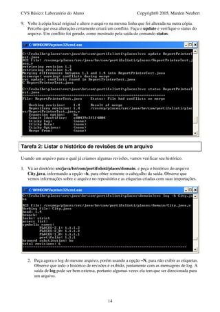 CVS Básico: Laboratório do Aluno                                Copyright® 2005, Marden Neubert

9. Volte à cópia local original e altere o arquivo na mesma linha que foi alterada na outra cópia.
   Perceba que essa alteração certamente criará um conflito. Faça o update e verifique o status do
   arquivo. Um conflito foi gerado, como mostrado pela saída do comando status.




Tarefa 2: Listar o histórico de revisões de um arquivo

Usando um arquivo para o qual já criamos algumas revisões, vamos verificar seu histórico.

1. Vá ao diretório src/java/br/com/portifolioti/places/domain, e peça o histórico do arquivo
   City.java, informando a opção –h, para obter somente o cabeçalho da saída. Observe que
   vemos informações sobre o arquivo no repositório e as etiquetas criadas com suas importações.




   2. Peça agora o log do mesmo arquivo, porém usando a opção –N, para não exibir as etiquetas.
      Observe que todo o histórico de revisões é exibido, juntamente com as mensagens de log. A
      saída de log pode ser bem extensa, portanto algumas vezes ela tem que ser direcionada para
      um arquivo.




                                                14
 