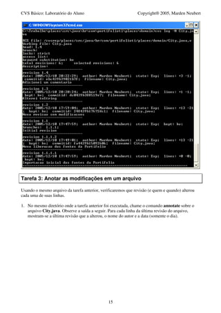 CVS Básico: Laboratório do Aluno                               Copyright® 2005, Marden Neubert




Tarefa 3: Anotar as modificações em um arquivo

Usando o mesmo arquivo da tarefa anterior, verificaremos que revisão (e quem e quando) alterou
cada uma de suas linhas.

1. No mesmo diretório onde a tarefa anterior foi executada, chame o comando annotate sobre o
   arquivo City.java. Observe a saída a seguir. Para cada linha da última revisão do arquivo,
   mostram-se a última revisão que a alterou, o nome do autor e a data (somente o dia).




                                               15
 