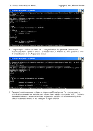 CVS Básico: Laboratório do Aluno                                   Copyright® 2005, Marden Neubert




5. Compare agora a revisão 1.4 contra a 1.2. Atenção à ordem das opções –r. Queremos as
   modificações feitas a partir da revisão 1.2 até a revisão 1.4. Portanto, 1.2 deve aparecer na linha
   de comando antes de 1.4. Veja a saída abaixo.




6. É possível também comparar revisões na ordem cronológica inversa. Por exemplo, quais as
   modificações que deveriam ser feitas para sairmos da revisão 1.4 e chegarmos na 1.2? Execute o
   comando invertendo a ordem das revisões. Veja a saída a seguir. Ela mostra as alterações no
   sentido exatamente inverso ao das alterações na figura anterior.




                                                  18
 